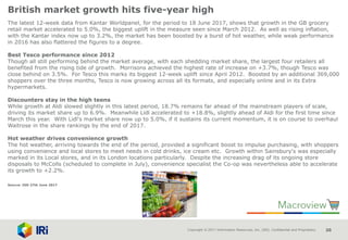 Copyright © 2017 Information Resources, Inc. (IRI). Confidential and Proprietary. 20
British market growth hits five-year high
The latest 12-week data from Kantar Worldpanel, for the period to 18 June 2017, shows that growth in the GB grocery
retail market accelerated to 5.0%, the biggest uplift in the measure seen since March 2012. As well as rising inflation,
with the Kantar index now up to 3.2%, the market has been boosted by a burst of hot weather, while weak performance
in 2016 has also flattered the figures to a degree.
Best Tesco performance since 2012
Though all still performing behind the market average, with each shedding market share, the largest four retailers all
benefited from the rising tide of growth. Morrisons achieved the highest rate of increase on +3.7%, though Tesco was
close behind on 3.5%. For Tesco this marks its biggest 12-week uplift since April 2012. Boosted by an additional 369,000
shoppers over the three months, Tesco is now growing across all its formats, and especially online and in its Extra
hypermarkets.
Discounters stay in the high teens
While growth at Aldi slowed slightly in this latest period, 18.7% remains far ahead of the mainstream players of scale,
driving its market share up to 6.9%. Meanwhile Lidl accelerated to +18.8%, slightly ahead of Aldi for the first time since
March this year. With Lidl's market share now up to 5.0%, if it sustains its current momentum, it is on course to overhaul
Waitrose in the share rankings by the end of 2017.
Hot weather drives convenience growth
The hot weather, arriving towards the end of the period, provided a significant boost to impulse purchasing, with shoppers
using convenience and local stores to meet needs in cold drinks, ice cream etc. Growth within Sainsbury's was especially
marked in its Local stores, and in its London locations particularly. Despite the increasing drag of its ongoing store
disposals to McColls (scheduled to complete in July), convenience specialist the Co-op was nevertheless able to accelerate
its growth to +2.2%.
Source: IGD 27th June 2017
 