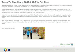 Copyright © 2017 Information Resources, Inc. (IRI). Confidential and Proprietary. 4
Tesco To Give Store Staff A 10.5% Pay Rise
Tesco announced on Friday a new pay deal for its store staff which will see hourly rates increase by 10.5% over the next
two years, from the current rate of £7.62 to £8.42 an hour by November 2018.
The increases will put Tesco workers’ pay above the £7.90 level that the National Living Wage is expected to reach by
2018. However, Tesco will still be paying staff less than Aldi and Lidl, and overtime pay on Sundays and Bank Holidays is
being cut from time and a half to time and a quarter from July next year.
Under the new agreement, the supermarket said 97% of staff would be better off. Any staff negatively impacted by the
changes will be supported with a lump sum transition payment worth 18 months of the difference in pay, paid in July
2018.
Matt Davies, CEO of Tesco UK, said: “This reward package sees our biggest investment in store pay for a decade, and
gives colleagues a sustainable pay deal that rewards them for everything they do, while allowing us to also attract new
talent.”
Source: NamNews 26th June 2017
 