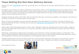 Copyright © 2017 Information Resources, Inc. (IRI). Confidential and Proprietary. 6
Tesco Rolling Out One Hour Delivery Service
Following on from recent trials, Tesco has announced that it is rolling out its one hour grocery delivery service in central
London.
Customers across almost 40 London postcodes are now able to order, via the Tesco Now app, up to 20 items from a range
of 1,000 products, including fresh produce, meat, bakery goods and dairy, as well as baby, health and beauty items.
Orders are then picked in a local store and delivered via moped within 60 minutes by third party fulfilment specialist
Quiqup, who have partnered with Tesco.
Shoppers will also be able to track their order via the Tesco Now app, receiving live updates on its progress. The service is
priced at £7.99 with no minimum spend on each order.
Tesco is looking to capitalise on rising consumer demand for the rapid delivery of products. The likes of Amazon and
Deliveroo have led the way in offering such services with Sainsbury’s also launching its one-hour ‘Chop Chop’ delivery
service last year.
Adrian Letts, Online Managing Director at Tesco, said: “Shoppers’ needs are changing and we want to offer a range of
services that allow them to shop with us in a way that suits their needs. We look forward to hearing what they think of
the new service.”
Meanwhile, Hugh Fletcher, global head of consultancy and innovation at retail consultancy Salmon, commented: “The
move is clearly designed to counter Amazon’s Prime Now service, who, as well as buying Whole Foods earlier this month,
has threatened to seriously dent the popularity of the big grocery stores in the country.
“Retailers should take a leaf out of Tesco’s book here; with customers becoming more loyal to a service than a brand –
and convenience playing a huge part in how we, as consumers, shop – retailers can’t afford to remain paralysed.”
Source: NamNews 27th June 2017
 