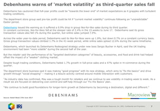 Copyright © 2017 Information Resources, Inc. (IRI). Confidential and Proprietary. 7
Debenhams warns of 'market volatility' as third-quarter sales fall
Debenhams has cautioned that full-year profits could be “towards the lower end” of market expectations as it grapples with turbulent
trading conditions.
The department store group said pre-tax profit could be hit if “current market volatility” continues following an “unpredictable”
Easter period.
Debenhams issued the warning as it suffered a 0.9% drop in group like-for-like sales during its third quarter.
In constant currencies, like-for-likes fell at the steeper rate of 2.4% in the 15 weeks to June 17. Debenhams said its gross
transaction values also fell 1% during the quarter, but online sales jumped 7.9%.
Across the wider year-to-date period, Debenhams said its like-for-likes were up 1.8%, but down 0.7% on a constant currency basis.
Gross group transaction values climbed 1.7% in the 41-week period, while online sales spiked 12.6% during the same timeframe.
Debenhams, which launched its Debenhams Redesigned strategy under new boss Sergio Bucher in April, said the UK trading
environment had been “more volatile” during the second half of the year.
But the retailer said the performance of its “targeted destination categories” of beauty, accessories, and food and drink had helped
offset the impact of a “weaker” clothing market.
Despite tough trading conditions, Debenhams hailed 1.7% growth in full-price sales and a 47% spike in m-commerce during the
quarter.
The department store business said it was making “good progress” with its new strategy, which aims to “fix the basics” and drive
growth through “social shopping” – making it a leisure activity centred around mobile interaction with customers.
“As industry data has confirmed, May was a tough month for retailers and we continue to see volatility in trading week to week. As a
result we are focused on delivering cost control and self‐help through our ‘Fix the Basics’ plan.
“We continue to build good foundations for longer-term growth at Debenhams by becoming a destination, digital and different.”
Source: Retail Week 27th June 2017
 