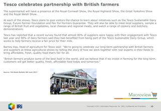 Copyright © 2017 Information Resources, Inc. (IRI). Confidential and Proprietary. 10
Tesco celebrates partnership with British farmers
The supermarket will have a presence at the Royal Cornwall Show, the Royal Highland Show, the Great Yorkshire Show
and the Royal Welsh Show.
At each of the shows, Tesco plans to give visitors the chance to learn about initiatives such as the Tesco Sustainable Dairy
Group, Future Farmer Foundation and Fair For Farmers Guarantee. They will also be able to meet local suppliers, sample a
range of British fruit and vegetables, local cheeses and regional meats, and watch a range of cookery and butchery
demonstrations.
Tesco has reported that a recent survey found that almost 80% of suppliers were happy with their engagement with Tesco
last year and 98% of dairy farmers said they had benefited from being part of the Tesco Sustainable Dairy Group, which
works to help farmers receive a fair price for their milk.
Barney Kay, head of agriculture for Tesco said: “We’re going to celebrate our long-term partnership with British farmers
and suppliers at these agricultural shows by telling the story of how we work together with real experts in their fields to
bring affordable, fresh, quality food that’s fair for all.
“British farmers produce some of the best food in the world, and we believe that if we invest in farming for the long-term,
customers will get better quality, fresh, affordable food today and tomorrow.”
Source: The Retail Bulletin 9th June 2017
 