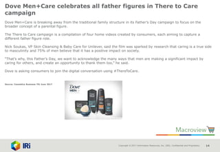 Copyright © 2017 Information Resources, Inc. (IRI). Confidential and Proprietary. 14
Dove Men+Care celebrates all father figures in There to Care
campaign
Dove Men+Care is breaking away from the traditional family structure in its Father’s Day campaign to focus on the
broader concept of a parental figure.
The There to Care campaign is a compilation of four home videos created by consumers, each aiming to capture a
different father figure role.
Nick Soukas, VP Skin Cleansing & Baby Care for Unilever, said the film was sparked by research that caring is a true side
to masculinity and 75% of men believe that it has a positive impact on society.
“That’s why, this Father’s Day, we want to acknowledge the many ways that men are making a significant impact by
caring for others, and create an opportunity to thank them too,” he said.
Dove is asking consumers to join the digital conversation using #ThereToCare.
Source: Cosmetics Business 7th June 2017
 