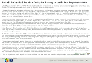 Copyright © 2017 Information Resources, Inc. (IRI). Confidential and Proprietary. 16
Retail Sales Fell In May Despite Strong Month For Supermarkets
Latest figures from the BRC and KPMG show that UK retail sales fell last month as declining consumer spending power led to non-food sales
hitting a six-year low, which was partly offset by a strong period for supermarkets.
On a like-for-basis, UK retail sales decreased by 0.4% compared to May last year. Meanwhile, on a total basis sales rose 0.2%, which was
the lowest since January, excluding Easter distortions, and well below the 3-month and 12-month averages of 1.9% and 1.2% respectively.
Over the three months to May, food sales increased 3.2% on a like-for-like basis and 4.3% on a total basis, boosted by inflation in the
sector. This was the strongest 3-month average since February 2012, excluding Easter distortions, and pulled the 12-month total average
growth to 2.2%, the highest since January 2014.
Meanwhile, non-food retailers endured a difficult period as shoppers tightened their belts in the face of rising inflation. Non-food retail sales
over the three months to May fell 0.3% on a like-for-like basis and increased 0.1% on a total basis, below the 12-month total average
growth of 0.5%. The BRC said that May’s total non-food performance was the worst recorded since May 2011.
It was also a sluggish month for the online sector with sales of non-food products slumping to the lowest level since records began in
December 2012, growing by 4.3% last month compared to a 13.7% jump in 2016.
Helen Dickinson, Chief Executive of the British Retail Consortium, said May’s weaker sales performance was indicative of a longer term
trend of a decline in consumer spending power, with household budgets increasingly squeezed by rising inflation as a result of Sterling’s fall
in value following the Brexit vote.
Paul Martin, UK Head of Retail at KPMG, commented: “The impact of inflationary pressures on the nation’s purse continues to play out in
this month’s figures, with shoppers evidently spending more on food and drink than on non-food purchases. With inflation continuing to rise
and wage growth stagnating, consumers are starting to feel the pinch – although the highly competitive nature of the UK grocery market
continues to play out in the consumer’s favour.
“Many retailers, particularly fashion stores, will be poised and ready to make the most of the upcoming summer, so hopefully the weather
will play fair. An increased focus on managing costs will dominate the retail agenda. More imminently though, eyes will be firmly placed on
the outcome of the General Election, with close attention being paid to the implications it might have on the industry.”
Meanwhile, commenting on the performance of food & drink sector, Joanne Denney-Finch, Chief Executive at IGD, said: “Food and drink
sales were again strong in May, not quite reaching the heights of average growth from the previous two months, but maintaining the trend
for year-on-year growth. This was mainly attributable to inflation combined with warm weather in the run-up to the late May bank holiday.
The sustained sunshine saw beers, wines and spirits enjoy double-digit growth.
“With no big summer event beyond the regular schedule this year, sales over the next few months will hinge largely on the weather.”
Source: NamNews 6th June 2017
 