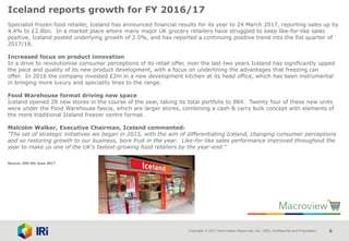 Copyright © 2017 Information Resources, Inc. (IRI). Confidential and Proprietary. 6
Iceland reports growth for FY 2016/17
Specialist frozen food retailer, Iceland has announced financial results for its year to 24 March 2017, reporting sales up by
4.4% to £2.8bn. In a market place where many major UK grocery retailers have struggled to keep like-for-like sales
positive, Iceland posted underlying growth of 2.0%, and has reported a continuing positive trend into the fist quarter of
2017/18.
Increased focus on product innovation
In a drive to revolutionise consumer perceptions of its retail offer, over the last two years Iceland has significantly upped
the pace and quality of its new product development, with a focus on underlining the advantages that freezing can
offer. In 2016 the company invested £2m in a new development kitchen at its head office, which has been instrumental
in bringing more luxury and speciality lines to the range.
Food Warehouse format driving new space
Iceland opened 28 new stores in the course of the year, taking its total portfolio to 884. Twenty four of these new units
were under the Food Warehouse fascia, which are larger stores, combining a cash & carry bulk concept with elements of
the more traditional Iceland freezer centre format.
Malcolm Walker, Executive Chairman, Iceland commented:
"The set of strategic initiatives we began in 2015, with the aim of differentiating Iceland, changing consumer perceptions
and so restoring growth to our business, bore fruit in the year. Like-for-like sales performance improved throughout the
year to make us one of the UK's fastest-growing food retailers by the year-end."
Source: IGD 5th June 2017
 