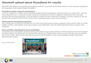 Copyright © 2017 Information Resources, Inc. (IRI). Confidential and Proprietary. 8
Steinhoff upbeat about Poundland H1 results
Steinhoff International has reported encouraging results for its general merchandise division, which has been boosted by
the acquisition of UK variety retailer Poundland.
Poundland trading 'ahead of expectations'
In the six months to 31 March 2017, Poundland traded ahead of expectations and the positive LFL sales of Q1 - the first
since December 2014 - continued into Q2. Sales for the period were €910m. Adding in contributions from its other
discount focused retail businesses, such as PepCO in Eastern Europe, Steinhoff's European revenues reached €1.4bn for
the half year, up from €310m for H1 2015/16 when Poundland was not part of the business.
Enhancing the Poundland proposition
Focus areas have included the introduction of a multi-price point product range, expansion of the product offer to include
Pep&Co clothing, optimisation of the store network and collaboration with the wider Steinhoff Group on supply chain
initiatives.
Store portfolio rationalised to drive profitability
During the period, Poundland opened 10 stores and closed 57 loss making stores to finish the period with 827 Poundland
and Dealz stores. Poundland also commenced the rollout of its Pep&Co store in-store concept and 50 units were trading
by the end of May. GHM! stores were also converted to the Poundland format while standalone Pep&Co stores also
delivered good growth.
Source: IGD 7th June 2017
 