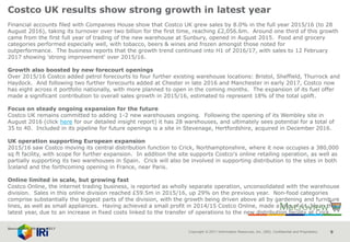 Copyright © 2017 Information Resources, Inc. (IRI). Confidential and Proprietary. 9
Costco UK results show strong growth in latest year
Financial accounts filed with Companies House show that Costco UK grew sales by 8.0% in the full year 2015/16 (to 28
August 2016), taking its turnover over two billion for the first time, reaching £2,056.6m. Around one third of this growth
came from the first full year of trading of the new warehouse at Sunbury, opened in August 2015. Food and grocery
categories performed especially well, with tobacco, beers & wines and frozen amongst those noted for
outperformance. The business reports that the growth trend continued into H1 of 2016/17, with sales to 12 February
2017 showing 'strong improvement' over 2015/16.
Growth also boosted by new forecourt openings
Over 2015/16 Costco added petrol forecourts to four further existing warehouse locations: Bristol, Sheffield, Thurrock and
Haydock. And following two further forecourts added at Chester in late 2016 and Manchester in early 2017, Costco now
has eight across it portfolio nationally, with more planned to open in the coming months. The expansion of its fuel offer
made a significant contribution to overall sales growth in 2015/16, estimated to represent 18% of the total uplift.
Focus on steady ongoing expansion for the future
Costco UK remains committed to adding 1-2 new warehouses ongoing. Following the opening of its Wembley site in
August 2016 (click here for our detailed insight report) it has 28 warehouses, and ultimately sees potential for a total of
35 to 40. Included in its pipeline for future openings is a site in Stevenage, Hertfordshire, acquired in December 2016.
UK operation supporting European expansion
2015/16 saw Costco moving its central distribution function to Crick, Northamptonshire, where it now occupies a 380,000
sq ft facility, with scope for further expansion. In addition the site supports Costco's online retailing operation, as well as
partially supporting its two warehouses in Spain. Crick will also be involved in supporting distribution to the sites in both
Iceland and the forthcoming opening in France, near Paris.
Online limited in scale, but growing fast
Costco Online, the internet trading business, is reported as wholly separate operation, unconsolidated with the warehouse
division. Sales in this online division reached £59.5m in 2015/16, up 29% on the previous year. Non-food categories
comprise substantially the biggest parts of the division, with the growth being driven above all by gardening and furniture
lines, as well as small appliances. Having achieved a small profit in 2014/15 Costco Online, made a loss of £1.3m in this
latest year, due to an increase in fixed costs linked to the transfer of operations to the new distribution facility at Crick.
Source: IGD 7th June 2017
 