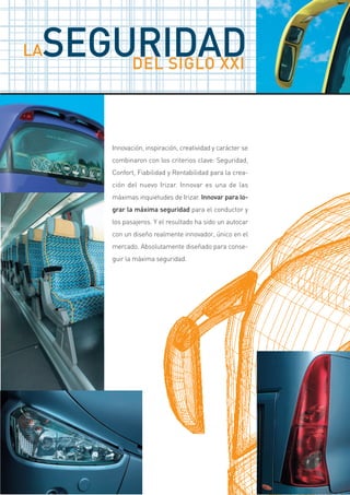 SEGURIDAD
LA
     DEL SIGLO XXI



      Innovación, inspiración, creatividad y carácter se
      combinaron con los criterios clave: Seguridad,
      Confort, Fiabilidad y Rentabilidad para la crea-
      ción del nuevo Irizar. Innovar es una de las
      máximas inquietudes de Irizar. Innovar para lo-
      grar la máxima seguridad para el conductor y
      los pasajeros. Y el resultado ha sido un autocar
      con un diseño realmente innovador, único en el
      mercado. Absolutamente diseñado para conse-
      guir la máxima seguridad.
 