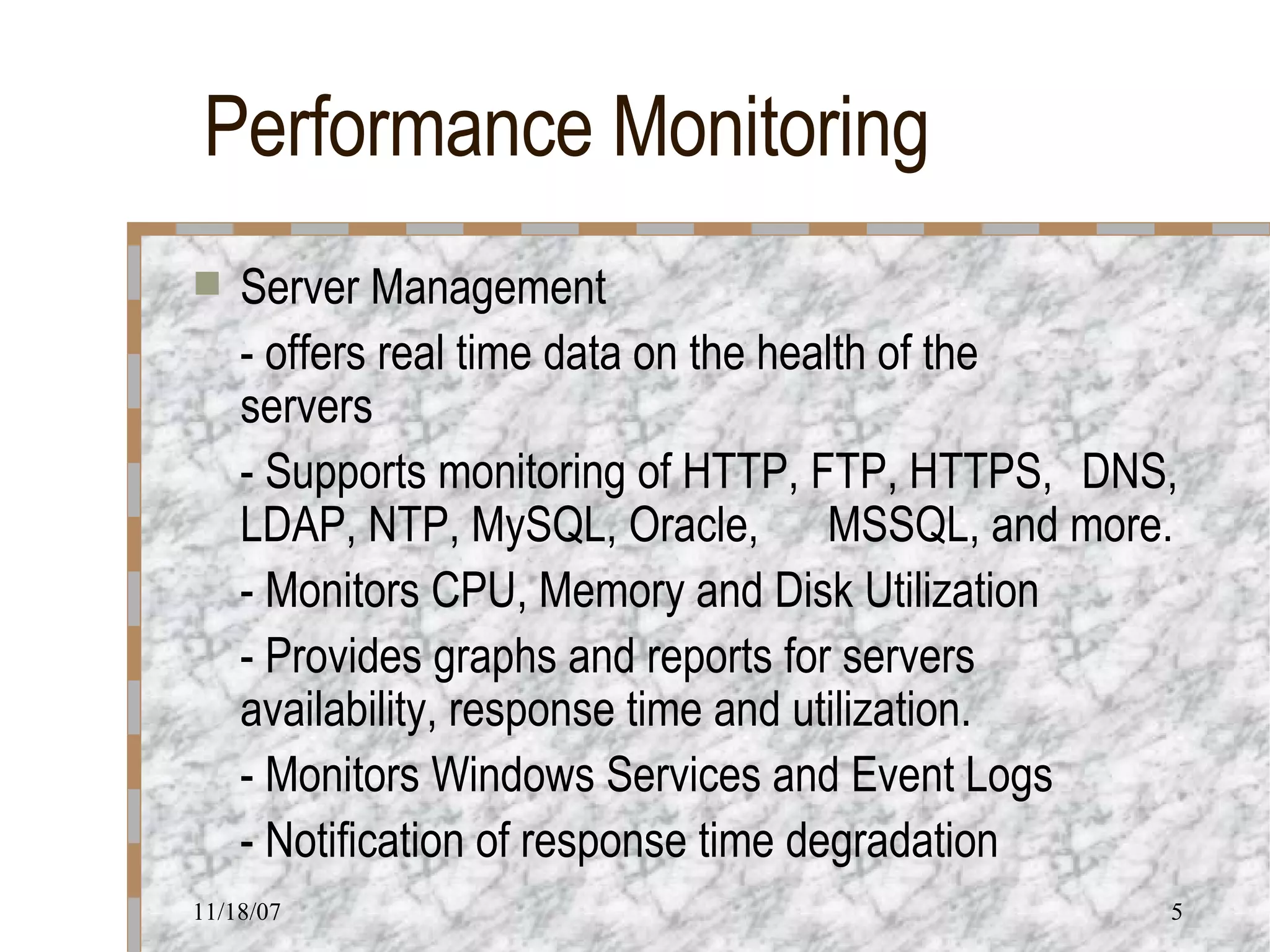 Performance Monitoring Server Management - offers real time data on the health of the  servers - Supports monitoring of HTTP, FTP, HTTPS,  DNS, LDAP, NTP, MySQL, Oracle,  MSSQL, and more. - Monitors CPU, Memory and Disk Utilization - Provides graphs and reports for servers  availability, response time and utilization. - Monitors Windows Services and Event Logs - Notification of response time degradation 