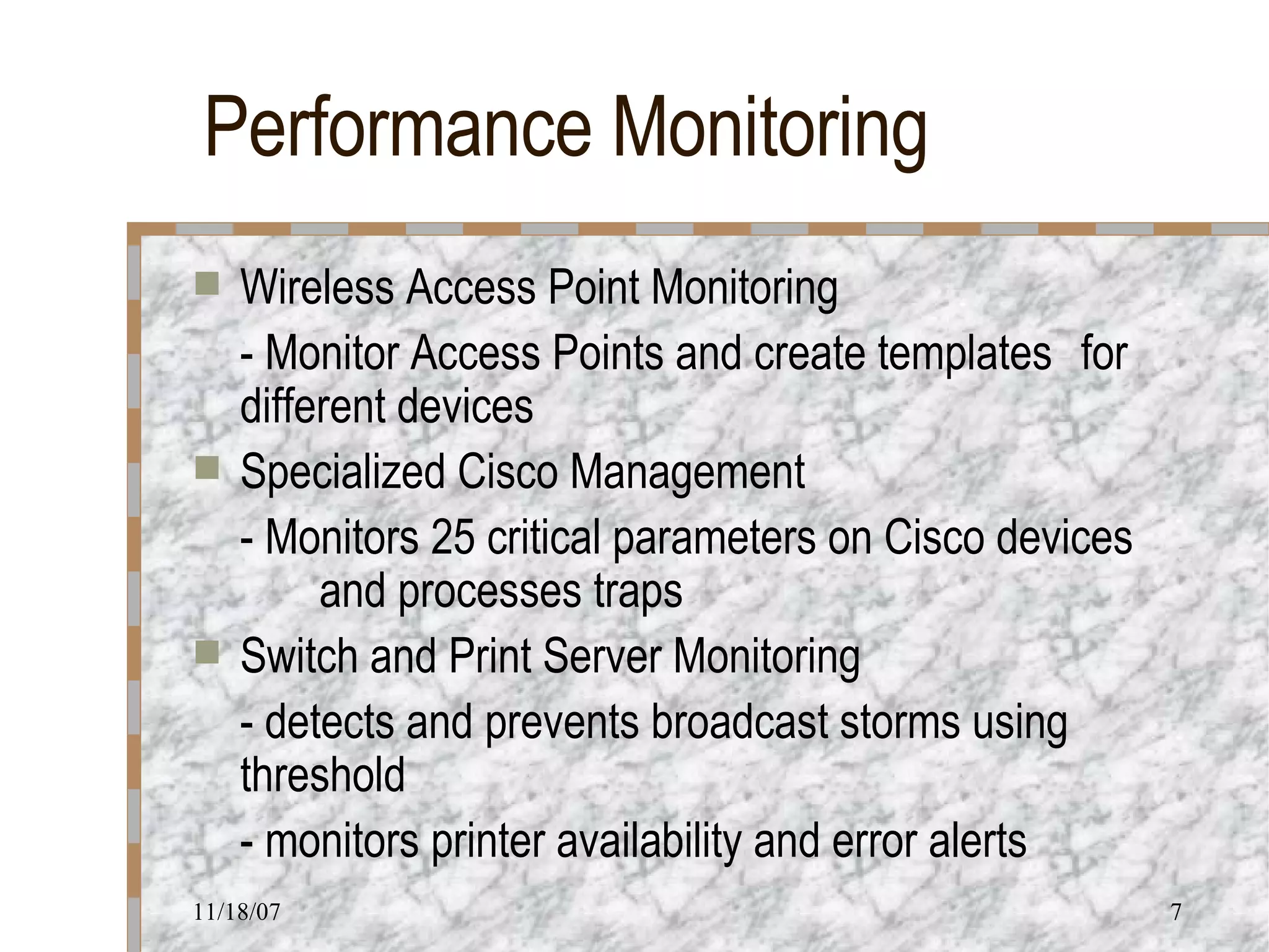 Performance Monitoring Wireless Access Point Monitoring - Monitor Access Points and create templates  for different devices Specialized Cisco Management - Monitors 25 critical parameters on Cisco devices  and processes traps Switch and Print Server Monitoring - detects and prevents broadcast storms using  threshold - monitors printer availability and error alerts 