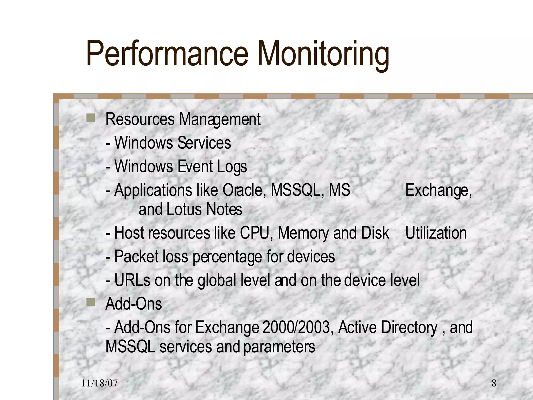 Performance Monitoring Resources Management - Windows Services - Windows Event Logs - Applications like Oracle, MSSQL, MS  Exchange,  and Lotus Notes - Host resources like CPU, Memory and Disk  Utilization - Packet loss percentage for devices - URLs on the global level and on the device level Add-Ons - Add-Ons for Exchange 2000/2003, Active Directory , and MSSQL services and parameters 