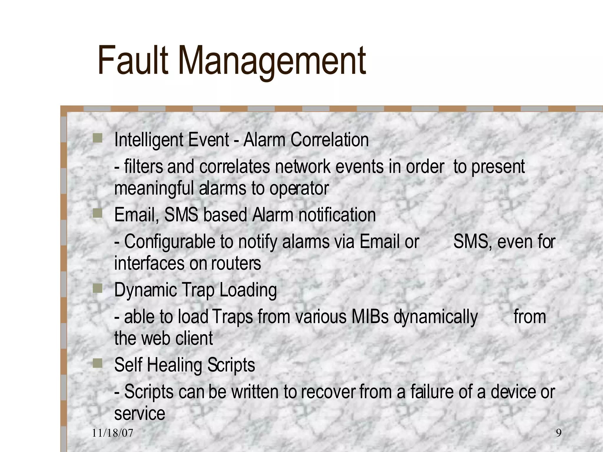 Fault Management Intelligent Event - Alarm Correlation - filters and correlates network events in order  to present meaningful alarms to operator Email, SMS based Alarm notification - Configurable to notify alarms via Email or  SMS, even for interfaces on routers Dynamic Trap Loading - able to load Traps from various MIBs dynamically  from the web client Self Healing Scripts - Scripts can be written to recover from a failure of a device or service 