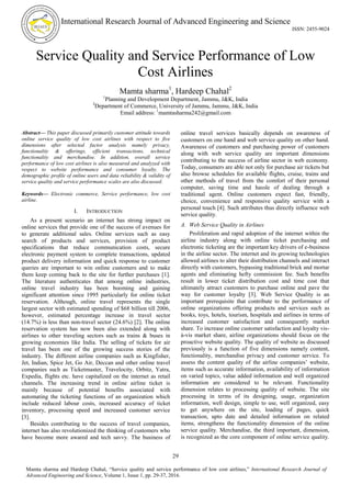 International Research Journal of Advanced Engineering and Science
ISSN: 2455-9024
29
Mamta sharma and Hardeep Chahal, “Service quality and service performance of low cost airlines,” International Research Journal of
Advanced Engineering and Science, Volume 1, Issue 1, pp. 29-37, 2016.
Service Quality and Service Performance of Low
Cost Airlines
Mamta sharma1
, Hardeep Chahal2
1
Planning and Development Department, Jammu, J&K, India
2
Department of Commerce, University of Jammu, Jammu, J&K, India
Email address: 1
mamtasharma242@gmail.com
Abstract— This paper discussed primarily customer attitude towards
online service quality of low cost airlines with respect to five
dimensions after selected factor analysis namely privacy,
functionality & offerings, efficient transactions, technical
functionality and merchandise. In addition, overall service
performance of low cost airlines is also measured and analyzed with
respect to website performance and consumer loyalty. The
demographic profile of online users and data reliability & validity of
service quality and service performance scales are also discussed.
Keywords— Electronic commerce, Service performance, low cost
airline.
I. INTRODUCTION
As a present scenario an internet has strong impact on
online services that provide one of the success of avenues for
to generate additional sales. Online services such as easy
search of products and services, provision of product
specifications that reduce communication costs, secure
electronic payment system to complete transactions, updated
product delivery information and quick response to customer
queries are important to win online customers and to make
them keep coming back to the site for further purchases [1].
The literature authenticates that among online industries,
online travel industry has been booming and gaining
significant attention since 1995 particularly for online ticket
reservation. Although, online travel represents the single
largest sector with estimated spending of $68 billion till 2006,
however, estimated percentage increase in travel sector
(14.7%) is less than non-travel sector (24.6%) [2]. The online
reservation system has now been also extended along with
airlines to other traveling sectors such as trains & buses in
growing economies like India. The selling of tickets for air
travel has been one of the growing success stories of the
industry. The different airline companies such as Kingfisher,
Jet, Indian, Spice Jet, Go Air, Deccan and other online travel
companies such as Ticketmaster, Travelocity, Orbitz, Yatra,
Expedia, flights etc. have capitalized on the internet as retail
channels. The increasing trend in online airline ticket is
mainly because of potential benefits associated with
automating the ticketing functions of an organization which
include reduced labour costs, increased accuracy of ticket
inventory, processing speed and increased customer service
[3].
Besides contributing to the success of travel companies,
internet has also revolutionized the thinking of customers who
have become more awared and tech savvy. The business of
online travel services basically depends on awareness of
customers on one hand and web service quality on other hand.
Awareness of customers and purchasing power of customers
along with web service quality are important dimensions
contributing to the success of airline sector in web economy.
Today, consumers are able not only for purchase air tickets but
also browse schedules for available flights, cruise, trains and
other methods of travel from the comfort of their personal
computer, saving time and hassle of dealing through a
traditional agent. Online customers expect fast, friendly,
choice, convenience and responsive quality service with a
personal touch [4]. Such attributes thus directly influence web
service quality.
A. Web Service Quality in Airlines
Proliferation and rapid adoption of the internet within the
airline industry along with online ticket purchasing and
electronic ticketing are the important key drivers of e-business
in the airline sector. The internet and its growing technologies
allowed airlines to alter their distribution channels and interact
directly with customers, bypassing traditional brick and mortar
agents and eliminating hefty commission fee. Such benefits
result in lower ticket distribution cost and time cost that
ultimately attract customers to purchase online and pave the
way for customer loyalty [3]. Web Service Quality is an
important prerequisite that contribute to the performance of
online organizations offering products and services such as
books, toys, hotels, tourism, hospitals and airlines in terms of
increased customer satisfaction and consequently market
share. To increase online customer satisfaction and loyalty vis-
à-vis market share, airline organizations should focus on the
proactive website quality. The quality of website as discussed
previously is a function of five dimensions namely content,
functionality, merchandise privacy and customer service. To
assess the content quality of the airline companies‟ website,
items such as accurate information, availability of information
on varied topics, value added information and well organized
information are considered to be relevant. Functionality
dimension relates to processing quality of website. The site
processing in terms of its designing, usage, organization
information, well design, simple to use, well organized, easy
to get anywhere on the site, loading of pages, quick
transaction, upto date and detailed information on related
items, strengthens the functionality dimension of the online
service quality. Merchandise, the third important, dimension,
is recognized as the core component of online service quality.
 