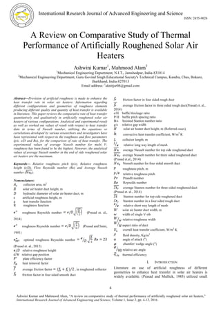 International Research Journal of Advanced Engineering and Science
ISSN: 2455-9024
4
Ashwini Kumar and Mahmood Alam, “A review on comparative study of thermal performance of artificially roughened solar air heaters,”
International Research Journal of Advanced Engineering and Science, Volume 1, Issue 2, pp. 4-12, 2016.
A Review on Comparative Study of Thermal
Performance of Artificially Roughened Solar Air
Heaters
Ashwini Kumar1
, Mahmood Alam2
1
Mechanical Engineering Department, N.I.T., Jamshedpur, India-831014
2
Mechanical Engineering Department, Guru Govind Singh Educational Society's Technical Campus, Kandra, Chas, Bokaro,
Jharkhand, India-827013
Email address: 1
aknitjsr08@gmail.com
Abstract—Provision of artificial roughness is made to enhance the
heat transfer rate in solar air heaters. Information regarding
different configurations and geometries of roughness elements
producing different quality and quantity of heat transfer is available
in literature. This paper reviews the comparative rate of heat transfer
quantitatively and qualitatively in artificially roughened solar air
heaters of various configurations. Analytical and experimental result
as well as worked out values of result with respect to heat transfer
data in terms of Nusselt number, utilizing the equations or
correlations developed by various researchers and investigators have
been represented with respect to the roughness and flow parameters
(p/e, e/D and Re), for the comparison of rate of heat transfer. The
experimental values of average Nusselt number for multi V-
roughness has been found to be the highest. However, the analytical
values of average Nusselt number in the end of side roughened solar
air heaters are the maximum.
Keywords— Relative roughness pitch (p/e), Relative roughness
height (e/D), Flow Reynolds number (Re) and Average Nusselt
number ( ).
Nomenclature:
collector area, m2
solar air heater duct height, m
hydraulic diameter of solar air heater duct, m
e artificial roughness height, m
g heat transfer function
R roughness function
roughness Reynolds number (Prasad et. al.,
2014)
roughness Reynolds number (Prasad and Saini,
1991)
optimal roughness Reynolds number
(Prasad et. al., 2015)
relative roughness height
d/W relative gap position
plate efficiency factor
heat removal factor
average friction factor , in roughened collector
friction factor in four sided smooth duct
friction factor in four sided rough duct
average friction factor in three sided rough duct(Prasad et. al.,
2014)
e/H baffle blockage ratio
P/H baffle pitch spacing ratio
B/s boosted Stanton number ratio
g/e relative gap width
solar air heater duct height, m (Referred cases)
convective heat transfer coefficient, W/m2
K
collector length, m
relative long way length of mesh
average Nusselt number for top side roughened duct
average Nusselt number for three sided roughened duct
(Prasad et.al., 2014)
Nusselt number for four sided smooth duct
roughness pitch, m
relative roughness pitch
Prandlt number
Reynolds number
average Stanton number for three sided roughened duct
(Prasad et. al., 2014)
Stanton number for top side roughened duct
Stanton number in a four sided rough duct
relative short way length of mesh
solar air heater duct width, m
width of single V-rib
relative roughness width
aspect ratio of duct
overall heat transfer coefficient, W/m2
K
fluid density, Kg/m3
angle of attack (o
)
chamfer/ wedge angle (o
)
relative arc angle
thermal efficiency
I. INTRODUCTION
Literature on use of artificial roughness of different
geometries to enhance heat transfer in solar air heaters is
widely available. (Prasad and Mullick, 1983) utilized small
 