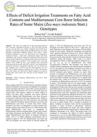 International Research Journal of Advanced Engineering and Science
ISSN (Online): 2455-9024
82
Behcet İnal and Cevdet Kaplan, “Effects of deficit irrigation treatments on fatty acid contents and mediterranean corn borer infection rates of
some maize (Zea mays indentata Sturt) genotypes,” International Research Journal of Advanced Engineering and Science, Volume 2, Issue
3, pp. 82-84, 2017.
Effects of Deficit Irrigation Treatments on Fatty Acid
Contents and Mediterranean Corn Borer Infection
Rates of Some Maize (Zea mays indentata Sturt.)
Genotypes
Behcet İnal1*
, Cevdet Kaplan2
1
Siirt University, Faculty of Agriculture, Department of Agricultural Biotechnology, Siirt /Turkey
2
Siirt University, Faculty of Agriculture, Department of Plant Protection, Siirt /Turkey
*Corresponding author: behcetinal01@gmail.com
Abstract— This study was conducted over the experimental fields of
Siirt University Agricultural Faculty in 2015 and 2016 growing
seasons with the first crop 31D24, ADASA16 and P1429 maize
genotypes to determine kernel yields and Mediterranean corn borer
(Sesamia nonagrioides Lefebvre) infection rates under deficit
irrigation treatments (I100, I70, I35). Experiments were conducted in
randomized blocks – split plots experimental design with three
replications. The Chemical analyses revealed the lowest fatty acid
content in full irrigation (I100) and the greatest fatty acid content in
deficit irrigation (I35) treatment. As the average of two years, the
greatest yield (10400 kg ha-1
) was obtained from I100x31D24
interaction and the lowest yield (2853.3 kg ha-1
) was obtained from
I35xP1429 interaction. The greatest infection rate was observed in
full irrigation (I100) (11.87%) and the least infection rate was
observed in deficit irrigation treatment (I35) (7.01%). The greatest
fatty acid content was observed in deficit irrigation (I35) and the
greatest fatty acid content was observed in full irrigation (I100)
treatment.
Keywords— Deficit irrigation, Mediterranean corn borer, Fatty
acid, Infection rate.
I. INTRODUCTION
Maize supplies about 22% of daily calorie consumed in human
nutrition worldwide. Just because of availability for machinery
culture and high yield levels, maize plays a great role both in
human and animal nutrition. As it was in the world, there are
several pests with negative impacts on maize culture in
Turkey. Of these pests, European corn borer (Ostrinia
nubilalis Hübner) and Mediterranean corn borer (Sesamia
nonagrioides Lefebvre) are the most important ones. Turkay et
al. (2010a) reported that only 60% protection was provided
with 3 pesticide treatments against European corn borer and
Mediterranean corn borer in second crop maize culture.
European corn borer is widespread in several countries like
Europe, America and Turkey (Zeren et al., 1988). On the other
hand, Mediterranean corn borer is widespread in
Mediterranean countries including Spain, France, Italy, Greece
and Turkey (Kayapınar and Kornoşor, 1998). Therefore, it is
called “Mediterranean Com Borer” in literature (Castanera,
1986). Cerit et al. (2006) indicated contamination ratio in
Çukurova region as 70% for Mediterranean corn borer and
30% for European corn borer based on infected number of
plants; as 87% for Mediterranean corn borer and 13% for
European corn borer based on alive larva + pupa ratio per
plant. Both pests create damages on all organs of maize plants
except for root region. About 60% protection was achieved
with 3 pesticide treatments (Turkay et al. 2011a). When the
pesticide treatments were not practiced on time, corn borer
larva get into the plant and then chemical treatments become
ineffective (Dicke and Guthrie, 1988). Uçak et al. (2011)
investigated the effects of different irrigation treatments (I100,
I80, I60, I40, I20, I0) on Mediterranean corn borer
(S.nonagrioides Lefebvre) and European corn borer (O.
nubilalis hübner) populations and reported greater population
(27.167 per plant) in full irrigation treatments (I100) than in
non-irrigated treatments (I0) (13.50 per plant). Turkay et al.
(2011b) indicated quite narrow variation in maize lines
resistant to European and Mediterranean corn borer under
Çukurova conditinos and pointed out a need for hybridization
of the lines able to transfer the resistance to F1 hybrids with
the sensitive lines. Turkay et al. (2011c) reported heritability
in resistance to Mediterranean corn borer as 53% for number
of holes / 100 internodes and 57% for tunnel length / plant
height. All these previous studies indicated the significance of
development of high-yield cultivars also resistant to European
and Mediterranean corn borer and transfer of these developed
lines and cultivars into practice. Interactions of radicals with
unsaturated fatty acids alter saturated and unsaturated fatty
acid ratios of cell membranes (Monteiro de Paula et al., 1993).
Salama et al. (2007) exerted abiotic stressors on some maize
cultivars and reported increased total saturated fatty acid ratios
under stress conditions. Eicosapolyenoic acids (EP), which do
not occur in higher plants, elicit a cascade of responses in
plants, including an oxidative burst and the transcriptional
activation of genes involved in phytoalexin synthesis,
lignification, programmed cell death, and other responses
typically associated with the hypersensitive response (HR) to
pathogens (Savchenko et al., 2010). The present study was
conducted to investigate the effects of deficit irrigation
treatments (I100, I70, I35) on yield, Mediterranean corn borer (S.
nonagrioides Lefebvre) infection rates and fatty acids of first
crop 31D24, ADASA16, P1429 hybrid maize cultivars.
 