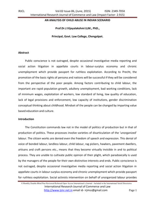 IRJCL Vol.02 Issue-06, (June, 2015) ISSN: 2349-705X
International Research Journal of Commerce and Law (Impact Factor- 2.915)
A Monthly Double-Blind Peer Reviewed Refereed Open Access International e-Journal - Included in the International Serial Directories
International Research Journal of Commerce and Law
http://www.ijmr.net.in email id- irjmss@gmail.com Page 1
AN ANALYSIS OF CHILD ABUSE IN INDIAN SCENARIO
Prof.Dr.J.Vijayalakshmi LLM., PhD.,
Principal, Govt. Law College, Chengalpet.
Abstract
Public conscience is not outraged, despite occasional investigative media reporting and
social action litigation in appellate courts in labour-surplus economy and chronic
unemployment which provide passport for ruthless exploitation. According to Precht, the
promotion of the basic rights of persona and nations will be successful if they will be considered
from the perspective of the poor people. Among factors contributing to child labour, the
important are rapid population growth, adultery unemployment, bad working conditions, lack
of minimum wages, exploitation of workers, low standard of living, low quality of education,
lack of legal provisions and enforcement, low capacity of institutions, gender discrimination
conceptual thinking about childhood. Mindset of the people can be changed by imparting value
based education and culture.
Introduction
The Constitution commands law not in the model of politics of production but in that of
production of politics. These processes involve varieties of disarticulation of the ‘unorganized’
labour. The citizen works are denied even the freedom of speech and expression. This denial of
voice of bonded labour, landless labour, child labour, rag pickers, hawkers, pavement dwellers,
artisans and craft persons etc., means that they become virtually invisible in and to political
process. They are unable to cultivate public opinion of their plight, which paradoxically is used
by the managers of the people for their own distinctive interests and ends. Public conscience is
not outraged, despite occasional investigative media reporting and social action litigation in
appellate courts in labour-surplus economy and chronic unemployment which provide passport
for ruthless exploitation. Social activists intervention on behalf of unorganized labour provides
 