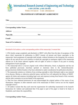 TRANSFER OF COPYRIGHT AGREEMENT
Title:
Corresponding Author Name:
E-mail :
Name of Co-Author(s):
On behalf of all authors, as the corresponding author of the manuscript, I warrant that:
1. I/We hereby assign completely and absolutely to IRJET with effect from the date of acceptance of the
above titled manuscript for publication in IRJET Journal, all present and future copyrights to the
manuscript. Such assignment of copyright shall include, without limitation to the foregoing, the exclusive
right to do any and all acts in all countries in which the copyright (or analogous rights) in the manuscript
subsists (or in the future subsists) together with all rights of action in respect of any past or existing
infringement of such copyright.
2. The manuscript above is my/our original work without fabrication, fraud, or plagiarism and has not
been published previously elsewhere (printed or electronic form in the internet/discussion
groups/electronic bulletin boards) or has been submitted or under consideration for publication elsewhere.
3. The manuscript contains no violation of any existing copyright or other third party right or any material
against all claims and expenses (including legal costs and expenses) arising from breach of this warranty
and the other warranties on my/our behalf in this agreement.
4. That I/we have obtained permission for and acknowledged the original authors of the source of any
illustrations, diagrams or other materials used in the manuscript of which I am/we are not the original
copyright owner/s .
5. All authors warrant that they each meet the requirements for authorship enumerated in the Journal's
Instructions for Authors and understand that if the paper or part of the paper is found to be faulty or
fraudulent, each shares the responsibility.
Corresponding Author Name:
of an obscene, libelous or otherwise unlawful nature, and that I/we will indemnify the Editors of IRJET
Signature & Date:
Paper ID: Tel:
Address:
 