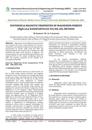 International Research Journal of Engineering and Technology (IRJET) e-ISSN: 2395-0056
Volume: 04 Special Issue: 09 | Sep -2017 www.irjet.net p-ISSN: 2395-0072
One Day International Seminar on Materials Science & Technology (ISMST 2017)
4th August 2017
Organized by
Department of Physics, Mother Teresa Women’s University, Kodaikanal, Tamilnadu, India
© 2017, IRJET | Impact Factor value: 5.181 | ISO 9001:2008 Certified Journal | Page 110
SYNTHESIS & MAGNETIC PROPERTIES OF MAGNESIUM FERRITE
(MgFe2O4) NANOPARTICLES VIA SOL GEL METHOD
1M. Easwari, 2Dr. Sr. S .Jesurani.
1Assistant professor, Dept. of Physics, Thiravium College of Arts & Science for Women, Tamilnadu, India.
*Associate professor, Dept. of Physics, J.A. College for women (Autonomous), Tamilnadu, India.
---------------------------------------------------------------------***---------------------------------------------------------------------
Abstract - Magnesium Ferrite (MgFe2O4) nanoparticles
were prepared by citrate sol-gel method. The structure,
composition and magnetic properties of the gel precursor
characterized by powder SEM, FT-IR and VSM. The
functional groups were analyzed by FT-IR spectrum. XRD
confirmed the spinel cubic structure of MgFe2O4. The
average particle size was calculated approximately in the
range of 20-30 nm. The surface morphology studied by
SEM. The magnetic properties of the samples were
investigated using VSM.
Keywords: Magnesium ferrite nanoparticles, FT-IR,
XRD, SEM, EDAX, VSM.
1. INTRODUCTION
Recent research interests on spinel ferrites are
due to their unique optical, electrical, and magnetic
properties. These characteristics are strongly dependent
on their size, shape, and dispersion [1]. Study of spinel
ferrite MFe2O4 (where M = Fe, Mn, Zn, Co, Mg, Cu, Ni)
nanoparticles has great significance in modern
technologies such as contrast enhancement of magnetic
resonance imaging, high density data storage, and
magnetic carriers for site-specific drugs delivery [2].
Amongst the spinel ferrite families, magnesium ferrite
(MgFe2O4) is a soft magnetic n-type semiconducting
material [3, 4]. The spinel ferrite particles synthesized by
solid-state methods show an assembly of irregular
shapes and agglomerations [5, 6]. Magnesium ferrite
(MgFe2O4) is one of the most important ferrites. It has a
cubic structure of normal spinel-type and is a soft
magnetic n-type semiconducting material, which finds a
number of applications in heterogeneous catalysis,
adsorption, sensors, and in magnetic technologies [7].
Recently, nanostructures of magnetic materials have
received more and more attention due to their novel
material properties that are significantly different from
those of their bulk counter parts [8-12].
A wide variety of methods are being used to
synthesize spinel ferrite nanoparticles including citric
acid combustion method, sol-gel auto combustion
method, hydrothermal method, co-precipitation method,
thermolysis, wet chemical co precipitation technique,
self-propagating and microemulsion [13–17]. Among
these methods sol-gel method [18] is widely used for the
synthesis of nanoparticles of ferrite. This method has the
advantages of simple preparation, cost-effective and
gentle chemistry route resulting in fine and
homogeneous powder.
In the present investigation, MgFe2O4
nanoparticles are synthesized by sol-gel method. The
structure, composition, thermal and magnetic properties
of the gel precursor is characterized by powder XRD (X-
ray diffraction), FT-IR (Fourier transform Infrared
Spectroscope), SEM (Scanning Electron Microscope). The
magnetic properties of the samples were investigated
using VSM (Vibrating Sample Magnetometer).
2. MATERIALS & METHODS
2.1. Materials
Magnesium nitrate [Mg (NO3)2.6H2O], Ferric
nitrate [Fe (NO3)3.9H2O], ethylene glycol [C2H6O2] and
Citric acid [C6H8O7].
2.2. Methods
Magnesium ferrite nanoparticles are prepared
by sol-gel method. A small amount of metal nitrates are
first dissolved in a minimum amount of ethylene glycol.
Chelating agent added to it. The final solution is
magnetically stirred for 4h at room temperature & then
surplus water is removed in a vacuum rotary evaporator
at 60-80°C until a gel is obtained. For about 10h, the
obtained gel is dried in a hot air oven at 100, 150, 250°C
which are labeled as sample A, B & C.
 