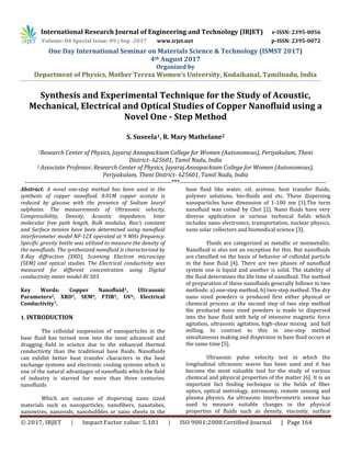International Research Journal of Engineering and Technology (IRJET) e-ISSN: 2395-0056
Volume: 04 Special Issue: 09 | Sep -2017 www.irjet.net p-ISSN: 2395-0072
One Day International Seminar on Materials Science & Technology (ISMST 2017)
4th August 2017
Organized by
Department of Physics, Mother Teresa Women’s University, Kodaikanal, Tamilnadu, India
© 2017, IRJET | Impact Factor value: 5.181 | ISO 9001:2008 Certified Journal | Page 164
Synthesis and Experimental Technique for the Study of Acoustic,
Mechanical, Electrical and Optical Studies of Copper Nanofluid using a
Novel One - Step Method
S. Suseela1, R. Mary Mathelane2
1Research Center of Physics, Jayaraj Annapackiam College for Women (Autonomous), Periyakulam, Theni
District- 625601, Tamil Nadu, India
2 Associate Professor, Research Center of Physics, Jayaraj Annapackiam College for Women (Autonomous),
Periyakulam, Theni District- 625601, Tamil Nadu, India
----------------------------------------------------------------------***----------------------------------------------------------------------
Abstract: A novel one-step method has been used in the
synthesis of copper nanofluid. 0.01M copper acetate is
reduced by glucose with the presence of Sodium lauryl
sulphates. The measurements of Ultrasonic velocity,
Compressibility, Density, Acoustic impedance, Inter
molecular free path length, Bulk modulus, Rao’s constant
and Surface tension have been determined using nanofluid
interferometer model NF-12X operated at 9 MHz frequency.
Specific gravity bottle was utilized to measure the density of
the nanofluids. The synthesized nanofluid is characterized by
X-Ray diffraction (XRD), Scanning Electron microscopy
(SEM) and optical studies. The Electrical conductivity was
measured for different concentration using Digital
conductivity meter model-RI 503.
Key Words: Copper Nanofluid1, Ultrasonic
Parameters2, XRD3, SEM4, FTIR5, UV6, Electrical
Conductivity7.
1. INTRODUCTION
The colloidal suspension of nanoparticles in the
base fluid has turned now into the most advanced and
dragging field in science due to the enhanced thermal
conductivity than the traditional base fluids. Nanofluids
can exhibit better heat transfer characters in the heat
exchange systems and electronic cooling systems which is
one of the natural advantages of nanofluids which the field
of industry is starved for more than three centuries.
nanofluids
Which are outcome of dispersing nano sized
materials such as nanoparticles, nanofibers, nanotubes,
nanowires, nanorods, nanobubbles or nano sheets in the
base fluid like water, oil, acetone, heat transfer fluids,
polymer solutions, bio-fluids and etc. These dispersing
nanoparticles have dimension of 1-100 nm [1].The term
nanofluid was coined by Choi [2]. Nano fluids have very
diverse application in various technical fields which
includes nano electronics, transportation, nuclear physics,
nano solar collectors and biomedical science [3].
Fluids are categorized as metallic or nonmetallic.
Nanofluid is also not an exception for this. But nanofluids
are classified on the basis of behavior of colloidal particle
in the base fluid [4]. There are two phases of nanofluid
system one is liquid and another is solid. The stability of
the fluid determines the life time of nanofluid. The method
of preparation of these nanofluids generally follows in two
methods: a) one-step method, b) two-step method. The dry
nano sized powders is produced first either physical or
chemical process at the second step of two step method
the produced nano sized powders is made to dispersed
into the base fluid with help of intensive magnetic force
agitation, ultrasonic agitation, high-shear mixing and ball
milling. In contrast to this in one-step method
simultaneous making and dispersion in base fluid occurs at
the same time [5].
Ultrasonic pulse velocity test in which the
longitudinal ultrasonic waves has been used and it has
become the most valuable tool for the study of various
chemical and physical properties of the matter [6]. It is an
important fact finding technique in the fields of fiber
optics, optical metrology, astronomy, remote sensing and
plasma physics. An ultrasonic interferometric sensor has
used to measure suitable changes in the physical
properties of fluids such as density, viscosity, surface
 