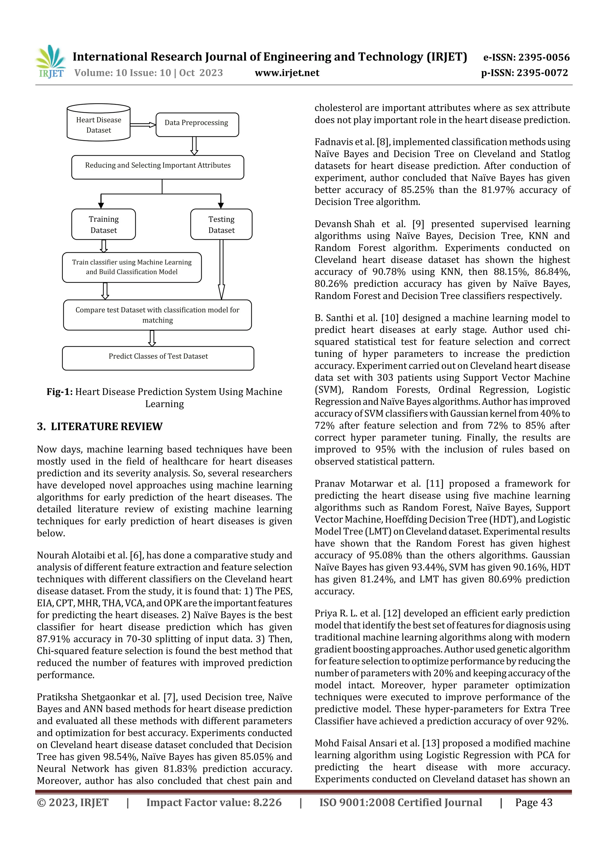 International Research Journal of Engineering and Technology (IRJET) e-ISSN: 2395-0056
Volume: 10 Issue: 10 | Oct 2023 www.irjet.net p-ISSN: 2395-0072
© 2023, IRJET | Impact Factor value: 8.226 | ISO 9001:2008 Certified Journal | Page 43
Fig-1: Heart Disease Prediction System Using Machine
Learning
3. LITERATURE REVIEW
Now days, machine learning based techniques have been
mostly used in the field of healthcare for heart diseases
prediction and its severity analysis. So, several researchers
have developed novel approaches using machine learning
algorithms for early prediction of the heart diseases. The
detailed literature review of existing machine learning
techniques for early prediction of heart diseases is given
below.
Nourah Alotaibi et al. [6], has done a comparative study and
analysis of different feature extraction and feature selection
techniques with different classifiers on the Cleveland heart
disease dataset. From the study, it is found that: 1) The PES,
EIA, CPT, MHR, THA,VCA,andOPKaretheimportantfeatures
for predicting the heart diseases. 2) Naïve Bayes is the best
classifier for heart disease prediction which has given
87.91% accuracy in 70-30 splitting of input data. 3) Then,
Chi-squared feature selection is found the best method that
reduced the number of features with improved prediction
performance.
Pratiksha Shetgaonkar et al. [7], used Decision tree, Naïve
Bayes and ANN based methods for heart disease prediction
and evaluated all these methods with different parameters
and optimization for best accuracy. Experiments conducted
on Cleveland heart disease dataset concluded that Decision
Tree has given 98.54%, Naïve Bayes has given 85.05% and
Neural Network has given 81.83% prediction accuracy.
Moreover, author has also concluded that chest pain and
cholesterol are important attributes where as sex attribute
does not play important role in the heart disease prediction.
Fadnavis et al. [8], implemented classificationmethodsusing
Naïve Bayes and Decision Tree on Cleveland and Statlog
datasets for heart disease prediction. After conduction of
experiment, author concluded that Naïve Bayes has given
better accuracy of 85.25% than the 81.97% accuracy of
Decision Tree algorithm.
Devansh Shah et al. [9] presented supervised learning
algorithms using Naïve Bayes, Decision Tree, KNN and
Random Forest algorithm. Experiments conducted on
Cleveland heart disease dataset has shown the highest
accuracy of 90.78% using KNN, then 88.15%, 86.84%,
80.26% prediction accuracy has given by Naïve Bayes,
Random Forest and Decision Tree classifiers respectively.
B. Santhi et al. [10] designed a machine learning model to
predict heart diseases at early stage. Author used chi-
squared statistical test for feature selection and correct
tuning of hyper parameters to increase the prediction
accuracy. Experiment carried out on Cleveland heart disease
data set with 303 patients using Support Vector Machine
(SVM), Random Forests, Ordinal Regression, Logistic
RegressionandNaïveBayesalgorithms.Authorhasimproved
accuracy of SVMclassifierswithGaussiankernelfrom40%to
72% after feature selection and from 72% to 85% after
correct hyper parameter tuning. Finally, the results are
improved to 95% with the inclusion of rules based on
observed statistical pattern.
Pranav Motarwar et al. [11] proposed a framework for
predicting the heart disease using five machine learning
algorithms such as Random Forest, Naïve Bayes, Support
Vector Machine, Hoeffding Decision Tree (HDT),andLogistic
Model Tree (LMT)onClevelanddataset.Experimentalresults
have shown that the Random Forest has given highest
accuracy of 95.08% than the others algorithms. Gaussian
Naïve Bayes has given 93.44%, SVM has given 90.16%, HDT
has given 81.24%, and LMT has given 80.69% prediction
accuracy.
Priya R. L. et al. [12] developed an efficient early prediction
model that identify the best setoffeaturesfordiagnosisusing
traditional machine learning algorithms along with modern
gradient boostingapproaches.Authorusedgeneticalgorithm
forfeatureselection tooptimizeperformancebyreducingthe
number of parameters with 20% and keepingaccuracyofthe
model intact. Moreover, hyper parameter optimization
techniques were executed to improve performance of the
predictive model. These hyper-parameters for Extra Tree
Classifier have achieved a prediction accuracy of over 92%.
Mohd Faisal Ansari et al. [13] proposed a modified machine
learning algorithm using Logistic Regression with PCA for
predicting the heart disease with more accuracy.
Experiments conducted on Cleveland dataset has shown an
Heart Disease
Dataset
Data Preprocessing
Reducing and Selecting Important Attributes
Training
Dataset
Testing
Dataset
Train classifier using Machine Learning
and Build Classification Model
Compare test Dataset with classification model for
matching
Predict Classes of Test Dataset
 