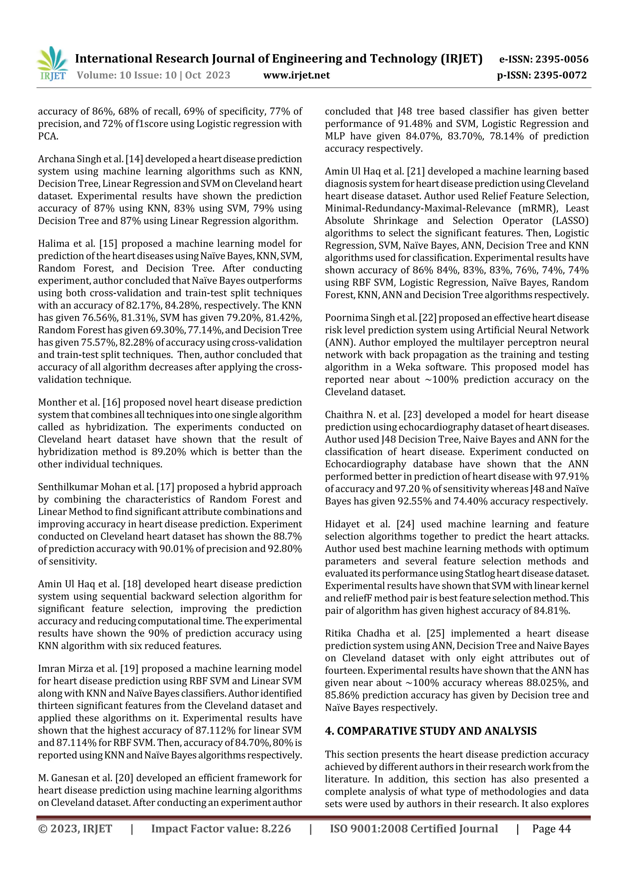 International Research Journal of Engineering and Technology (IRJET) e-ISSN: 2395-0056
Volume: 10 Issue: 10 | Oct 2023 www.irjet.net p-ISSN: 2395-0072
© 2023, IRJET | Impact Factor value: 8.226 | ISO 9001:2008 Certified Journal | Page 44
accuracy of 86%, 68% of recall, 69% of specificity, 77% of
precision, and 72% of f1score using Logistic regression with
PCA.
Archana Singh et al.[14]developedaheartdiseaseprediction
system using machine learning algorithms such as KNN,
Decision Tree, Linear RegressionandSVMonClevelandheart
dataset. Experimental results have shown the prediction
accuracy of 87% using KNN, 83% using SVM, 79% using
Decision Tree and 87% using Linear Regression algorithm.
Halima et al. [15] proposed a machine learning model for
prediction of theheartdiseasesusingNaïveBayes,KNN,SVM,
Random Forest, and Decision Tree. After conducting
experiment, author concluded thatNaïve Bayes outperforms
using both cross-validation and train-test split techniques
with an accuracy of 82.17%, 84.28%, respectively. The KNN
has given 76.56%, 81.31%, SVM has given 79.20%, 81.42%,
Random Forest has given69.30%,77.14%,andDecisionTree
has given 75.57%, 82.28% of accuracyusingcross-validation
and train-test split techniques. Then, author concluded that
accuracy of all algorithm decreases after applying the cross-
validation technique.
Monther et al. [16] proposed novel heart disease prediction
system that combinesalltechniquesintoonesinglealgorithm
called as hybridization. The experiments conducted on
Cleveland heart dataset have shown that the result of
hybridization method is 89.20% which is better than the
other individual techniques.
Senthilkumar Mohan et al. [17] proposed a hybrid approach
by combining the characteristics of Random Forest and
Linear Method to find significant attribute combinationsand
improving accuracy in heart disease prediction. Experiment
conducted on Cleveland heart dataset has shown the 88.7%
of prediction accuracy with 90.01% of precision and 92.80%
of sensitivity.
Amin Ul Haq et al. [18] developed heart disease prediction
system using sequential backward selection algorithm for
significant feature selection, improving the prediction
accuracy and reducingcomputationaltime.Theexperimental
results have shown the 90% of prediction accuracy using
KNN algorithm with six reduced features.
Imran Mirza et al. [19] proposed a machine learning model
for heart disease prediction using RBF SVM and Linear SVM
along with KNN andNaïveBayesclassifiers.Authoridentified
thirteen significant features from the Cleveland dataset and
applied these algorithms on it. Experimental results have
shown that the highest accuracy of 87.112% for linear SVM
and 87.114% forRBF SVM. Then, accuracy of 84.70%,80%is
reported usingKNNandNaïveBayesalgorithmsrespectively.
M. Ganesan et al. [20] developed an efficient framework for
heart disease prediction using machine learning algorithms
on Cleveland dataset. After conducting an experimentauthor
concluded that J48 tree based classifier has given better
performance of 91.48% and SVM, Logistic Regression and
MLP have given 84.07%, 83.70%, 78.14% of prediction
accuracy respectively.
Amin Ul Haq et al. [21] developed a machine learning based
diagnosis systemforheartdiseasepredictionusingCleveland
heart disease dataset. Author used Relief Feature Selection,
Minimal-Redundancy-Maximal-Relevance (mRMR), Least
Absolute Shrinkage and Selection Operator (LASSO)
algorithms to select the significant features. Then, Logistic
Regression, SVM, Naïve Bayes, ANN, Decision Tree and KNN
algorithms used for classification. Experimental results have
shown accuracy of 86% 84%, 83%, 83%, 76%, 74%, 74%
using RBF SVM, Logistic Regression, Naïve Bayes, Random
Forest, KNN, ANNand Decision Tree algorithmsrespectively.
Poornima Singh et al.[22]proposedaneffectiveheartdisease
risk level prediction system using Artificial Neural Network
(ANN). Author employed the multilayer perceptron neural
network with back propagation as the training and testing
algorithm in a Weka software. This proposed model has
reported near about ~100% prediction accuracy on the
Cleveland dataset.
Chaithra N. et al. [23] developed a model for heart disease
prediction using echocardiography dataset of heartdiseases.
Author used J48 Decision Tree, Naive Bayes and ANN for the
classification of heart disease. Experiment conducted on
Echocardiography database have shown that the ANN
performed better in prediction of heart disease with 97.91%
of accuracy and 97.20 % of sensitivity whereasJ48andNaïve
Bayes has given 92.55% and 74.40% accuracy respectively.
Hidayet et al. [24] used machine learning and feature
selection algorithms together to predict the heart attacks.
Author used best machine learning methods with optimum
parameters and several feature selection methods and
evaluateditsperformanceusingStatlogheartdiseasedataset.
Experimental results have shownthatSVMwithlinearkernel
and reliefF method pair is best featureselectionmethod.This
pair of algorithm has given highest accuracy of 84.81%.
Ritika Chadha et al. [25] implemented a heart disease
prediction system using ANN, Decision Tree andNaiveBayes
on Cleveland dataset with only eight attributes out of
fourteen. Experimental results have shown that the ANN has
given near about ~100% accuracy whereas 88.025%, and
85.86% prediction accuracy has given by Decision tree and
Naïve Bayes respectively.
4. COMPARATIVE STUDY AND ANALYSIS
This section presents the heart disease prediction accuracy
achieved by different authorsin theirresearchworkfromthe
literature. In addition, this section has also presented a
complete analysis of what type of methodologies and data
sets were used by authors in their research. It also explores
 
