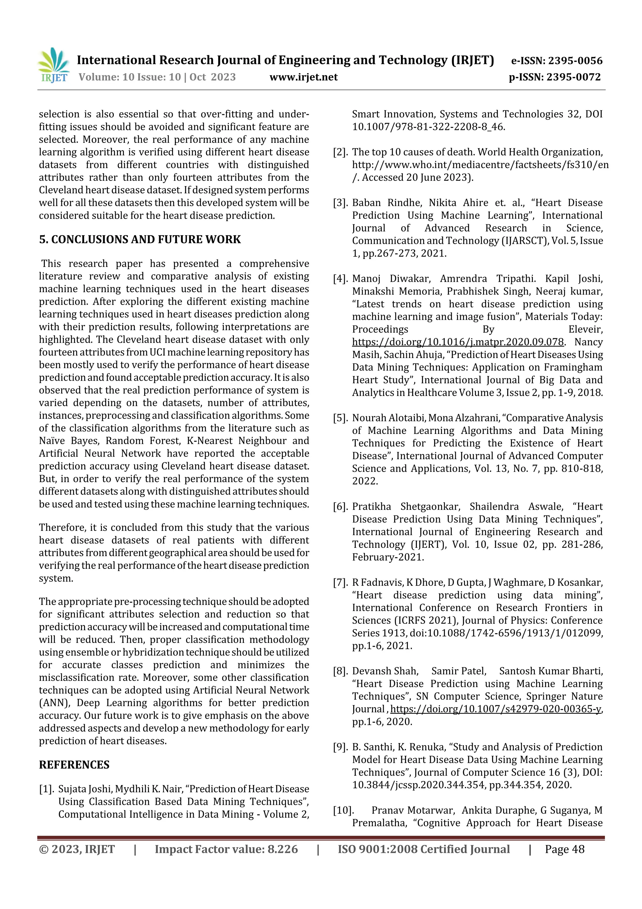 International Research Journal of Engineering and Technology (IRJET) e-ISSN: 2395-0056
Volume: 10 Issue: 10 | Oct 2023 www.irjet.net p-ISSN: 2395-0072
© 2023, IRJET | Impact Factor value: 8.226 | ISO 9001:2008 Certified Journal | Page 48
selection is also essential so that over-fitting and under-
fitting issues should be avoided and significant feature are
selected. Moreover, the real performance of any machine
learning algorithm is verified using different heart disease
datasets from different countries with distinguished
attributes rather than only fourteen attributes from the
Cleveland heart disease dataset. If designedsystemperforms
well for all these datasets then this developed system will be
considered suitable for the heart disease prediction.
5. CONCLUSIONS AND FUTURE WORK
This research paper has presented a comprehensive
literature review and comparative analysis of existing
machine learning techniques used in the heart diseases
prediction. After exploring the different existing machine
learning techniques used in heart diseases prediction along
with their prediction results, following interpretations are
highlighted. The Cleveland heart disease dataset with only
fourteen attributesfromUCImachinelearningrepositoryhas
been mostly used to verify the performance of heart disease
predictionandfoundacceptablepredictionaccuracy.Itisalso
observed that the real prediction performance of system is
varied depending on the datasets, number of attributes,
instances, preprocessing and classification algorithms.Some
of the classification algorithms from the literature such as
Naïve Bayes, Random Forest, K-Nearest Neighbour and
Artificial Neural Network have reported the acceptable
prediction accuracy using Cleveland heart disease dataset.
But, in order to verify the real performance of the system
different datasets along with distinguishedattributesshould
be used and tested using these machine learning techniques.
Therefore, it is concluded from this study that the various
heart disease datasets of real patients with different
attributes fromdifferentgeographicalareashouldbeusedfor
verifying the real performanceoftheheartdiseaseprediction
system.
The appropriatepre-processingtechniqueshouldbeadopted
for significant attributes selection and reduction so that
predictionaccuracywillbeincreasedandcomputationaltime
will be reduced. Then, proper classification methodology
using ensemble or hybridizationtechniqueshouldbeutilized
for accurate classes prediction and minimizes the
misclassification rate. Moreover, some other classification
techniques can be adopted using Artificial Neural Network
(ANN), Deep Learning algorithms for better prediction
accuracy. Our future work is to give emphasis on the above
addressed aspects and develop a new methodology for early
prediction of heart diseases.
REFERENCES
[1]. Sujata Joshi, Mydhili K.Nair, “PredictionofHeartDisease
Using Classification Based Data Mining Techniques”,
Computational Intelligence in Data Mining - Volume 2,
Smart Innovation, Systems and Technologies 32, DOI
10.1007/978-81-322-2208-8_46.
[2]. The top 10 causes of death. World Health Organization,
http://www.who.int/mediacentre/factsheets/fs310/en
/. Accessed 20 June 2023).
[3]. Baban Rindhe, Nikita Ahire et. al., “Heart Disease
Prediction Using Machine Learning”, International
Journal of Advanced Research in Science,
Communication and Technology (IJARSCT), Vol.5,Issue
1, pp.267-273, 2021.
[4]. Manoj Diwakar, Amrendra Tripathi. Kapil Joshi,
Minakshi Memoria, Prabhishek Singh, Neeraj kumar,
“Latest trends on heart disease prediction using
machine learning and image fusion”, Materials Today:
Proceedings By Eleveir,
https://doi.org/10.1016/j.matpr.2020.09.078. Nancy
Masih, Sachin Ahuja, “PredictionofHeartDiseasesUsing
Data Mining Techniques: Application on Framingham
Heart Study”, International Journal of Big Data and
Analytics in Healthcare Volume 3, Issue 2, pp. 1-9, 2018.
[5]. Nourah Alotaibi,Mona Alzahrani,“ComparativeAnalysis
of Machine Learning Algorithms and Data Mining
Techniques for Predicting the Existence of Heart
Disease”, International Journal of Advanced Computer
Science and Applications, Vol. 13, No. 7, pp. 810-818,
2022.
[6]. Pratikha Shetgaonkar, Shailendra Aswale, “Heart
Disease Prediction Using Data Mining Techniques”,
International Journal of Engineering Research and
Technology (IJERT), Vol. 10, Issue 02, pp. 281-286,
February-2021.
[7]. R Fadnavis, K Dhore, D Gupta, J Waghmare, D Kosankar,
“Heart disease prediction using data mining”,
International Conference on Research Frontiers in
Sciences (ICRFS 2021), Journal of Physics: Conference
Series 1913, doi:10.1088/1742-6596/1913/1/012099,
pp.1-6, 2021.
[8]. Devansh Shah, Samir Patel, Santosh Kumar Bharti,
“Heart Disease Prediction using Machine Learning
Techniques”, SN Computer Science, Springer Nature
Journal ,https://doi.org/10.1007/s42979-020-00365-y,
pp.1-6, 2020.
[9]. B. Santhi, K. Renuka, “Study and Analysis of Prediction
Model for Heart Disease Data Using Machine Learning
Techniques”, Journal of Computer Science 16 (3), DOI:
10.3844/jcssp.2020.344.354, pp.344.354, 2020.
[10]. Pranav Motarwar, Ankita Duraphe, G Suganya, M
Premalatha, “Cognitive Approach for Heart Disease
 