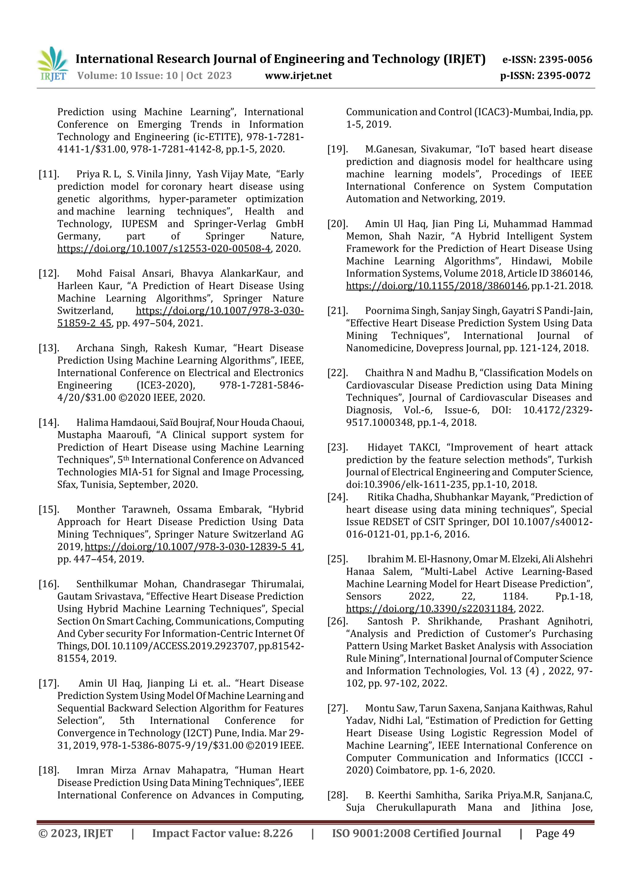 International Research Journal of Engineering and Technology (IRJET) e-ISSN: 2395-0056
Volume: 10 Issue: 10 | Oct 2023 www.irjet.net p-ISSN: 2395-0072
© 2023, IRJET | Impact Factor value: 8.226 | ISO 9001:2008 Certified Journal | Page 49
Prediction using Machine Learning”, International
Conference on Emerging Trends in Information
Technology and Engineering (ic-ETITE), 978-1-7281-
4141-1/$31.00, 978-1-7281-4142-8, pp.1-5, 2020.
[11]. Priya R. L, S. Vinila Jinny, Yash Vijay Mate, “Early
prediction model for coronary heart disease using
genetic algorithms, hyper‑parameter optimization
and machine learning techniques”, Health and
Technology, IUPESM and Springer-Verlag GmbH
Germany, part of Springer Nature,
https://doi.org/10.1007/s12553-020-00508-4, 2020.
[12]. Mohd Faisal Ansari, Bhavya AlankarKaur, and
Harleen Kaur, “A Prediction of Heart Disease Using
Machine Learning Algorithms”, Springer Nature
Switzerland, https://doi.org/10.1007/978-3-030-
51859-2_45, pp. 497–504, 2021.
[13]. Archana Singh, Rakesh Kumar, “Heart Disease
Prediction Using Machine Learning Algorithms”, IEEE,
International Conference on Electrical and Electronics
Engineering (ICE3-2020), 978-1-7281-5846-
4/20/$31.00 ©2020 IEEE, 2020.
[14]. Halima Hamdaoui,SaïdBoujraf,NourHouda Chaoui,
Mustapha Maaroufi, “A Clinical support system for
Prediction of Heart Disease using Machine Learning
Techniques”, 5th International Conference on Advanced
Technologies MIA-51 for Signal and Image Processing,
Sfax, Tunisia, September, 2020.
[15]. Monther Tarawneh, Ossama Embarak, “Hybrid
Approach for Heart Disease Prediction Using Data
Mining Techniques”, Springer Nature Switzerland AG
2019, https://doi.org/10.1007/978-3-030-12839-5_41,
pp. 447–454, 2019.
[16]. Senthilkumar Mohan, Chandrasegar Thirumalai,
Gautam Srivastava, “Effective Heart Disease Prediction
Using Hybrid Machine Learning Techniques”, Special
Section On Smart Caching, Communications,Computing
And Cyber security For Information-Centric Internet Of
Things,DOI.10.1109/ACCESS.2019.2923707,pp.81542-
81554, 2019.
[17]. Amin Ul Haq, Jianping Li et. al.. “Heart Disease
Prediction SystemUsingModel OfMachineLearningand
Sequential Backward Selection Algorithm for Features
Selection”, 5th International Conference for
Convergence in Technology (I2CT) Pune, India. Mar 29-
31, 2019, 978-1-5386-8075-9/19/$31.00 ©2019 IEEE.
[18]. Imran Mirza Arnav Mahapatra, “Human Heart
Disease Prediction Using Data MiningTechniques”, IEEE
International Conference on Advances in Computing,
Communication and Control (ICAC3)-Mumbai,India,pp.
1-5, 2019.
[19]. M.Ganesan, Sivakumar, “IoT based heart disease
prediction and diagnosis model for healthcare using
machine learning models”, Procedings of IEEE
International Conference on System Computation
Automation and Networking, 2019.
[20]. Amin Ul Haq, Jian Ping Li, Muhammad Hammad
Memon, Shah Nazir, “A Hybrid Intelligent System
Framework for the Prediction of Heart Disease Using
Machine Learning Algorithms”, Hindawi, Mobile
Information Systems, Volume 2018, ArticleID3860146,
https://doi.org/10.1155/2018/3860146,pp.1-21.2018.
[21]. Poornima Singh, Sanjay Singh, Gayatri S Pandi-Jain,
“Effective Heart Disease Prediction System Using Data
Mining Techniques”, International Journal of
Nanomedicine, Dovepress Journal, pp. 121-124, 2018.
[22]. Chaithra N and Madhu B, “Classification Models on
Cardiovascular Disease Prediction using Data Mining
Techniques”, Journal of Cardiovascular Diseases and
Diagnosis, Vol.-6, Issue-6, DOI: 10.4172/2329-
9517.1000348, pp.1-4, 2018.
[23]. Hidayet TAKCI, “Improvement of heart attack
prediction by the feature selection methods”, Turkish
Journal of Electrical Engineering and ComputerScience,
doi:10.3906/elk-1611-235, pp.1-10, 2018.
[24]. Ritika Chadha, Shubhankar Mayank, “Prediction of
heart disease using data mining techniques”, Special
Issue REDSET of CSIT Springer, DOI 10.1007/s40012-
016-0121-01, pp.1-6, 2016.
[25]. Ibrahim M. El-Hasnony,OmarM.Elzeki,AliAlshehri
Hanaa Salem, “Multi-Label Active Learning-Based
Machine Learning Model for Heart Disease Prediction”,
Sensors 2022, 22, 1184. Pp.1-18,
https://doi.org/10.3390/s22031184, 2022.
[26]. Santosh P. Shrikhande, Prashant Agnihotri,
“Analysis and Prediction of Customer’s Purchasing
Pattern Using Market Basket Analysis with Association
Rule Mining”, International Journal ofComputerScience
and Information Technologies, Vol. 13 (4) , 2022, 97-
102, pp. 97-102, 2022.
[27]. Montu Saw, Tarun Saxena, Sanjana Kaithwas,Rahul
Yadav, Nidhi Lal, “Estimation of Prediction for Getting
Heart Disease Using Logistic Regression Model of
Machine Learning”, IEEE International Conference on
Computer Communication and Informatics (ICCCI -
2020) Coimbatore, pp. 1-6, 2020.
[28]. B. Keerthi Samhitha, Sarika Priya.M.R, Sanjana.C,
Suja Cherukullapurath Mana and Jithina Jose,
 