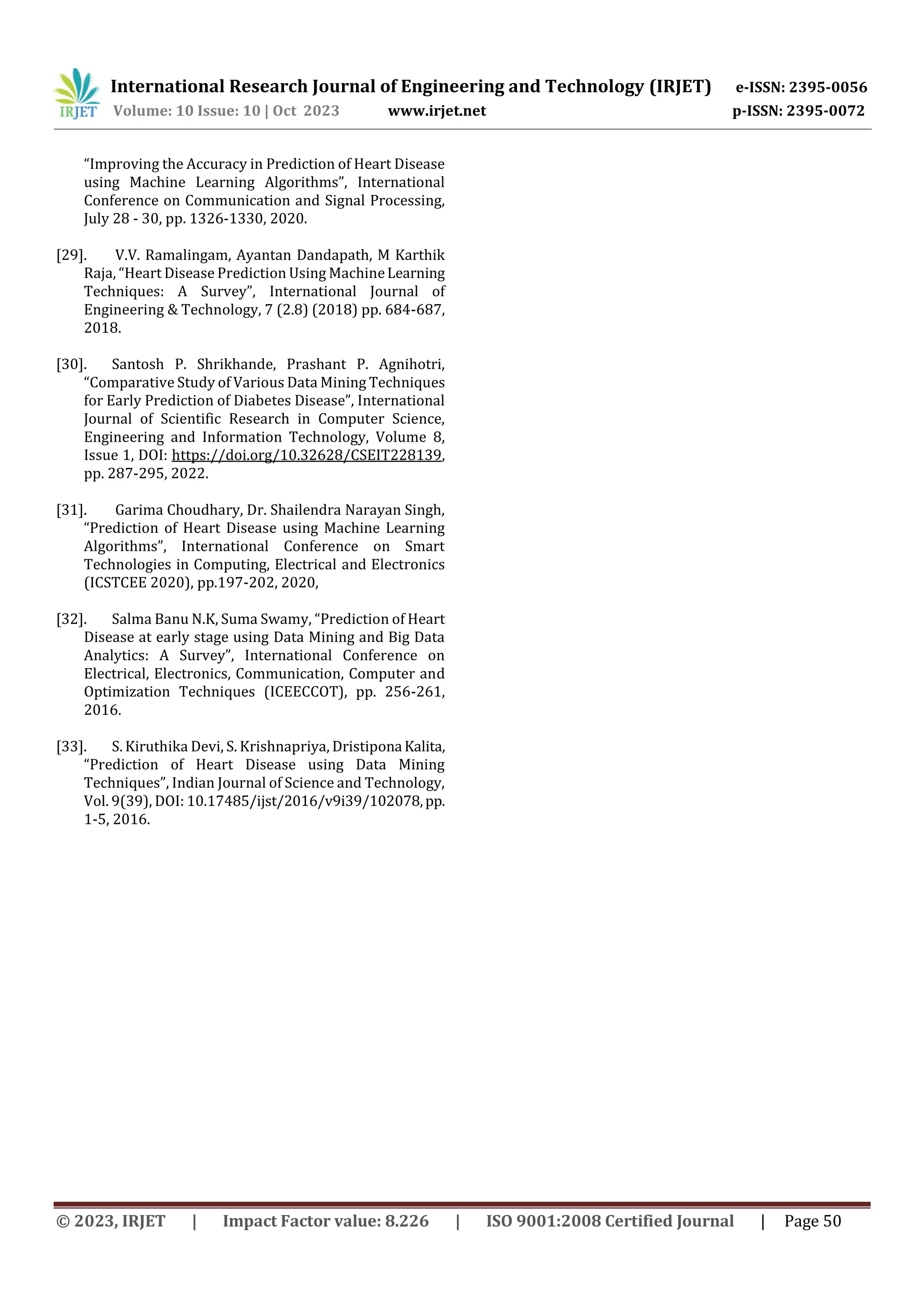 International Research Journal of Engineering and Technology (IRJET) e-ISSN: 2395-0056
Volume: 10 Issue: 10 | Oct 2023 www.irjet.net p-ISSN: 2395-0072
© 2023, IRJET | Impact Factor value: 8.226 | ISO 9001:2008 Certified Journal | Page 50
“Improving the Accuracy in Prediction of Heart Disease
using Machine Learning Algorithms”, International
Conference on Communication and Signal Processing,
July 28 - 30, pp. 1326-1330, 2020.
[29]. V.V. Ramalingam, Ayantan Dandapath, M Karthik
Raja, “Heart Disease Prediction Using MachineLearning
Techniques: A Survey”, International Journal of
Engineering & Technology, 7 (2.8) (2018) pp. 684-687,
2018.
[30]. Santosh P. Shrikhande, Prashant P. Agnihotri,
“Comparative Study of Various Data Mining Techniques
for Early Prediction of Diabetes Disease”, International
Journal of Scientific Research in Computer Science,
Engineering and Information Technology, Volume 8,
Issue 1, DOI: https://doi.org/10.32628/CSEIT228139,
pp. 287-295, 2022.
[31]. Garima Choudhary, Dr. Shailendra Narayan Singh,
“Prediction of Heart Disease using Machine Learning
Algorithms”, International Conference on Smart
Technologies in Computing, Electrical and Electronics
(ICSTCEE 2020), pp.197-202, 2020,
[32]. Salma Banu N.K, Suma Swamy, “Prediction of Heart
Disease at early stage using Data Mining and Big Data
Analytics: A Survey”, International Conference on
Electrical, Electronics, Communication, Computer and
Optimization Techniques (ICEECCOT), pp. 256-261,
2016.
[33]. S. Kiruthika Devi, S. Krishnapriya, Dristipona Kalita,
“Prediction of Heart Disease using Data Mining
Techniques”, Indian Journal of Science and Technology,
Vol. 9(39), DOI: 10.17485/ijst/2016/v9i39/102078,pp.
1-5, 2016.
 
