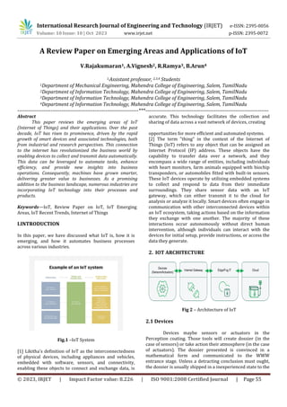© 2023, IRJET | Impact Factor value: 8.226 | ISO 9001:2008 Certified Journal | Page 55
A Review Paper on Emerging Areas and Applications of IoT
V.Rajakumaran1, A.Vignesh2, R.Ramya3, B.Arun4
1,Assistant professor, 2,3,4 Students
1Department of Mechanical Engineering, Mahendra College of Engineering, Salem, TamilNadu
2Department of Information Technology, Mahendra College of Engineering, Salem, TamilNadu
3Department of Information Technology, Mahendra College of Engineering, Salem, TamilNadu
4Department of Information Technology, Mahendra College of Engineering, Salem, TamilNadu
---------------------------------------------------------------------***----------------------------------------------------------------------
Abstract
This paper reviews the emerging areas of IoT
(Internet of Things) and their applications. Over the past
decade, IoT has risen to prominence, driven by the rapid
growth of smart devices and associated technologies, both
from industrial and research perspectives. This connection
to the internet has revolutionized the business world by
enabling devices to collect and transmit data automatically.
This data can be leveraged to automate tasks, enhance
efficiency, and provide new insights into business
operations. Consequently, machines have grown smarter,
delivering greater value to businesses. As a promising
addition to the business landscape, numerous industries are
incorporating IoT technology into their processes and
products.
Keywords—IoT, Review Paper on IoT, IoT Emerging
Areas, IoT Recent Trends, Internet of Things
I.INTRODUCTION
In this paper, we have discussed what IoT is, how it is
emerging, and how it automates business processes
across various industries.
Fig.1 –IoT System
[1] Likitha's definition of IoT as the interconnectedness
of physical devices, including appliances and vehicles,
embedded with software, sensors, and connectivity,
enabling these objects to connect and exchange data, is
accurate. This technology facilitates the collection and
sharing of data across a vast network of devices, creating
opportunities for more efficient and automated systems.
[2] The term "thing" in the context of the Internet of
Things (IoT) refers to any object that can be assigned an
Internet Protocol (IP) address. These objects have the
capability to transfer data over a network, and they
encompass a wide range of entities, including individuals
with heart monitors, farm animals equipped with biochip
transponders, or automobiles fitted with built-in sensors.
These IoT devices operate by utilizing embedded systems
to collect and respond to data from their immediate
surroundings. They share sensor data with an IoT
gateway, which can either transmit it to the cloud for
analysis or analyze it locally. Smart devices often engage in
communication with other interconnected devices within
an IoT ecosystem, taking actions based on the information
they exchange with one another. The majority of these
interactions occur autonomously without direct human
intervention, although individuals can interact with the
devices for initial setup, provide instructions, or access the
data they generate.
2. IOT ARCHITECTURE
Fig 2 – Architecture of IoT
2.1 Devices
Devices maybe sensors or actuators in the
Perception coating. Those tools will create dossier (in the
case of sensors) or take action their atmosphere (in the case
of actuators). The dossier presented is convinced in a
mathematical form and communicated to the WWW
entrance stage. Unless a detracting conclusion must ought,
the dossier is usually shipped in a inexperienced state to the
International Research Journal of Engineering and Technology (IRJET) e-ISSN: 2395-0056
Volume: 10 Issue: 10 | Oct 2023 www.irjet.net p-ISSN: 2395-0072
 