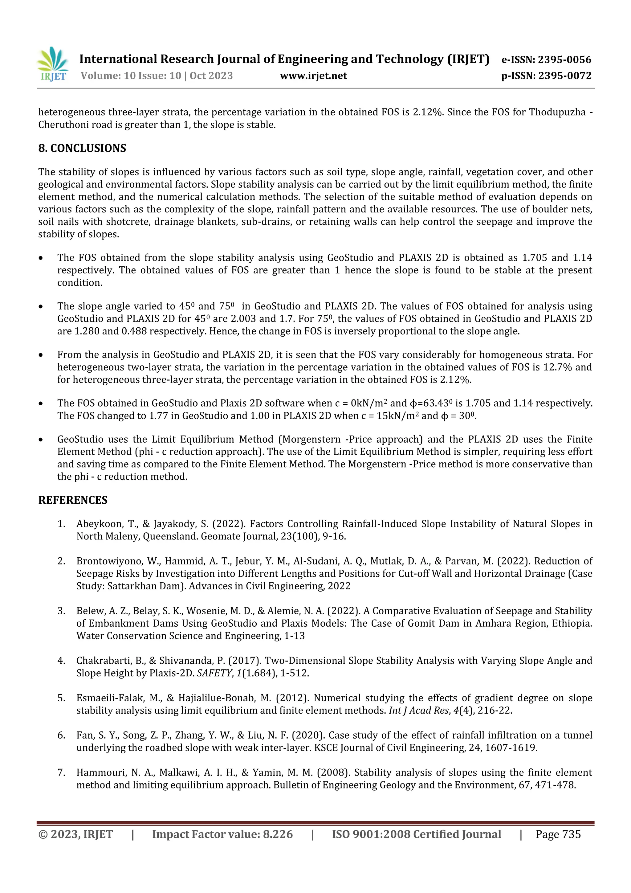 International Research Journal of Engineering and Technology (IRJET) e-ISSN: 2395-0056
Volume: 10 Issue: 10 | Oct 2023 www.irjet.net p-ISSN: 2395-0072
© 2023, IRJET | Impact Factor value: 8.226 | ISO 9001:2008 Certified Journal | Page 735
heterogeneous three-layer strata, the percentage variation in the obtained FOS is 2.12%. Since the FOS for Thodupuzha -
Cheruthoni road is greater than 1, the slope is stable.
8. CONCLUSIONS
The stability of slopes is influenced by various factors such as soil type, slope angle, rainfall, vegetation cover, and other
geological and environmental factors. Slope stability analysis can be carried out by the limit equilibrium method, the finite
element method, and the numerical calculation methods. The selection of the suitable method of evaluation depends on
various factors such as the complexity of the slope, rainfall pattern and the available resources. The use of boulder nets,
soil nails with shotcrete, drainage blankets, sub-drains, or retaining walls can help control the seepage and improve the
stability of slopes.
 The FOS obtained from the slope stability analysis using GeoStudio and PLAXIS 2D is obtained as 1.705 and 1.14
respectively. The obtained values of FOS are greater than 1 hence the slope is found to be stable at the present
condition.
 The slope angle varied to 450 and 750 in GeoStudio and PLAXIS 2D. The values of FOS obtained for analysis using
GeoStudio and PLAXIS 2D for 450 are 2.003 and 1.7. For 750, the values of FOS obtained in GeoStudio and PLAXIS 2D
are 1.280 and 0.488 respectively. Hence, the change in FOS is inversely proportional to the slope angle.
 From the analysis in GeoStudio and PLAXIS 2D, it is seen that the FOS vary considerably for homogeneous strata. For
heterogeneous two-layer strata, the variation in the percentage variation in the obtained values of FOS is 12.7% and
for heterogeneous three-layer strata, the percentage variation in the obtained FOS is 2.12%.
 The FOS obtained in GeoStudio and Plaxis 2D software when c = 0kN/m2 and ϕ=63.430 is 1.705 and 1.14 respectively.
The FOS changed to 1.77 in GeoStudio and 1.00 in PLAXIS 2D when c = 15kN/m2 and ϕ = 300.
 GeoStudio uses the Limit Equilibrium Method (Morgenstern -Price approach) and the PLAXIS 2D uses the Finite
Element Method (phi - c reduction approach). The use of the Limit Equilibrium Method is simpler, requiring less effort
and saving time as compared to the Finite Element Method. The Morgenstern -Price method is more conservative than
the phi - c reduction method.
REFERENCES
1. Abeykoon, T., & Jayakody, S. (2022). Factors Controlling Rainfall-Induced Slope Instability of Natural Slopes in
North Maleny, Queensland. Geomate Journal, 23(100), 9-16.
2. Brontowiyono, W., Hammid, A. T., Jebur, Y. M., Al-Sudani, A. Q., Mutlak, D. A., & Parvan, M. (2022). Reduction of
Seepage Risks by Investigation into Different Lengths and Positions for Cut-off Wall and Horizontal Drainage (Case
Study: Sattarkhan Dam). Advances in Civil Engineering, 2022
3. Belew, A. Z., Belay, S. K., Wosenie, M. D., & Alemie, N. A. (2022). A Comparative Evaluation of Seepage and Stability
of Embankment Dams Using GeoStudio and Plaxis Models: The Case of Gomit Dam in Amhara Region, Ethiopia.
Water Conservation Science and Engineering, 1-13
4. Chakrabarti, B., & Shivananda, P. (2017). Two-Dimensional Slope Stability Analysis with Varying Slope Angle and
Slope Height by Plaxis-2D. SAFETY, 1(1.684), 1-512.
5. Esmaeili-Falak, M., & Hajialilue-Bonab, M. (2012). Numerical studying the effects of gradient degree on slope
stability analysis using limit equilibrium and finite element methods. Int J Acad Res, 4(4), 216-22.
6. Fan, S. Y., Song, Z. P., Zhang, Y. W., & Liu, N. F. (2020). Case study of the effect of rainfall infiltration on a tunnel
underlying the roadbed slope with weak inter-layer. KSCE Journal of Civil Engineering, 24, 1607-1619.
7. Hammouri, N. A., Malkawi, A. I. H., & Yamin, M. M. (2008). Stability analysis of slopes using the finite element
method and limiting equilibrium approach. Bulletin of Engineering Geology and the Environment, 67, 471-478.
 