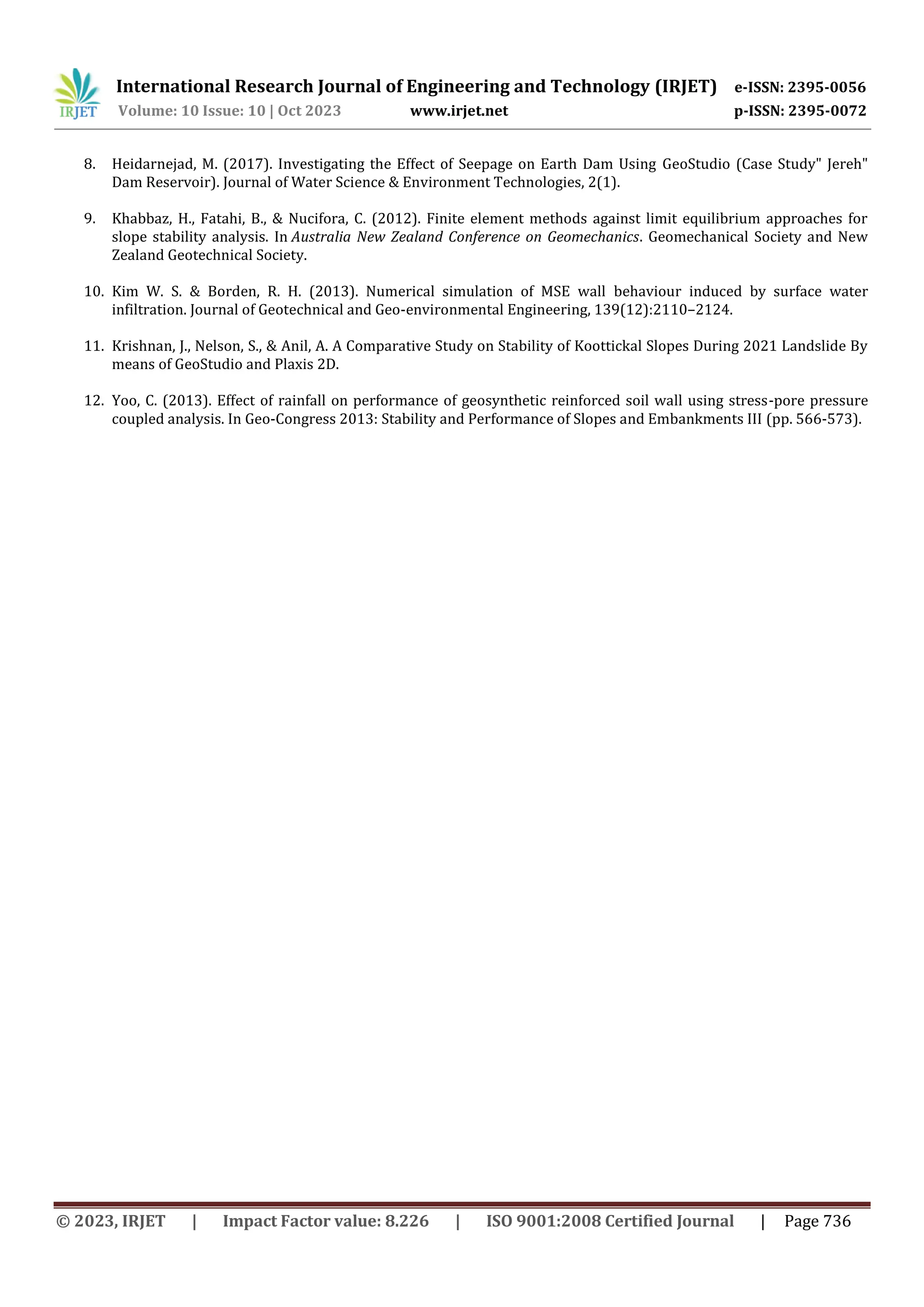 International Research Journal of Engineering and Technology (IRJET) e-ISSN: 2395-0056
Volume: 10 Issue: 10 | Oct 2023 www.irjet.net p-ISSN: 2395-0072
© 2023, IRJET | Impact Factor value: 8.226 | ISO 9001:2008 Certified Journal | Page 736
8. Heidarnejad, M. (2017). Investigating the Effect of Seepage on Earth Dam Using GeoStudio (Case Study" Jereh"
Dam Reservoir). Journal of Water Science & Environment Technologies, 2(1).
9. Khabbaz, H., Fatahi, B., & Nucifora, C. (2012). Finite element methods against limit equilibrium approaches for
slope stability analysis. In Australia New Zealand Conference on Geomechanics. Geomechanical Society and New
Zealand Geotechnical Society.
10. Kim W. S. & Borden, R. H. (2013). Numerical simulation of MSE wall behaviour induced by surface water
infiltration. Journal of Geotechnical and Geo-environmental Engineering, 139(12):2110–2124.
11. Krishnan, J., Nelson, S., & Anil, A. A Comparative Study on Stability of Koottickal Slopes During 2021 Landslide By
means of GeoStudio and Plaxis 2D.
12. Yoo, C. (2013). Effect of rainfall on performance of geosynthetic reinforced soil wall using stress-pore pressure
coupled analysis. In Geo-Congress 2013: Stability and Performance of Slopes and Embankments III (pp. 566-573).
 