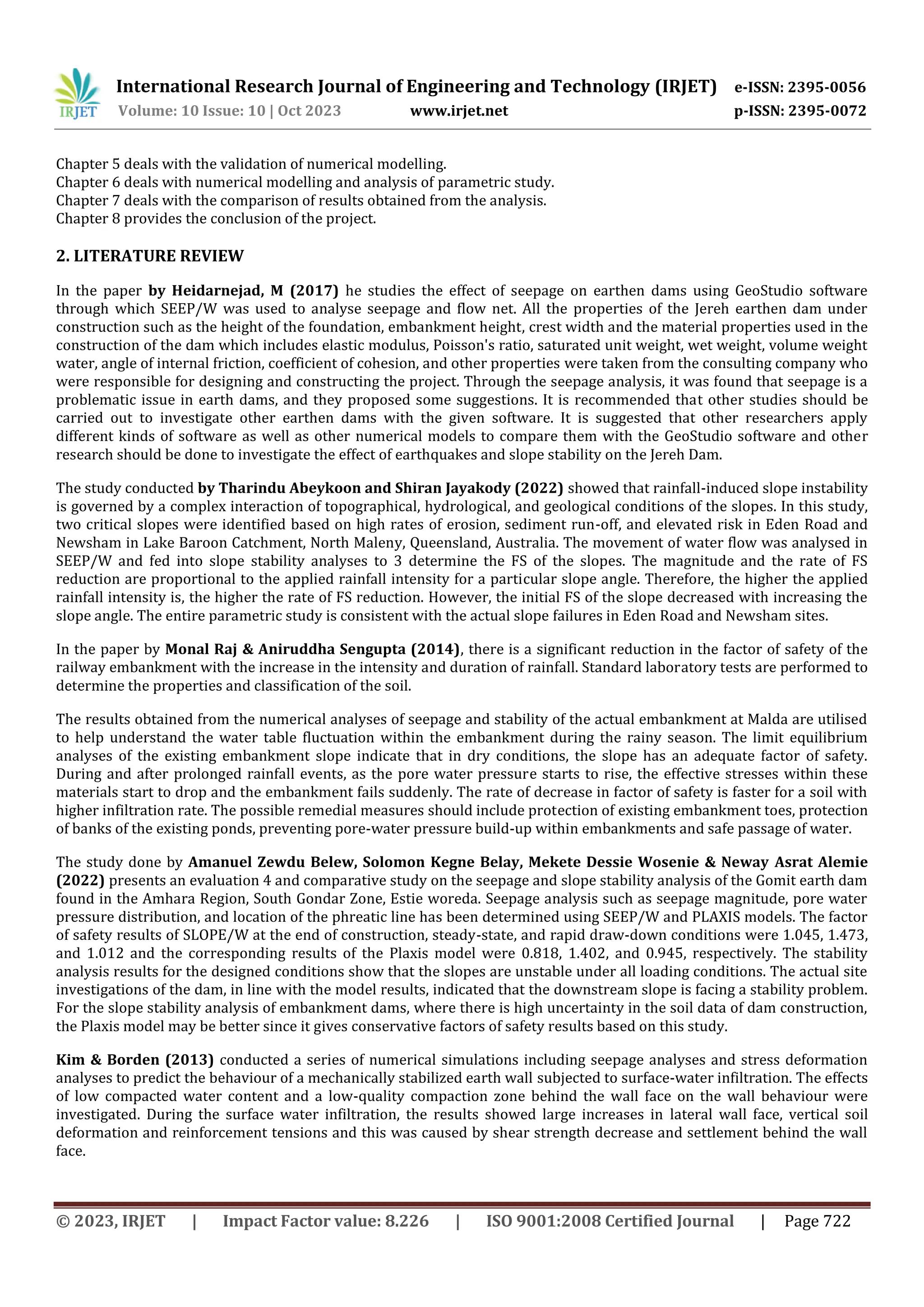 International Research Journal of Engineering and Technology (IRJET) e-ISSN: 2395-0056
Volume: 10 Issue: 10 | Oct 2023 www.irjet.net p-ISSN: 2395-0072
© 2023, IRJET | Impact Factor value: 8.226 | ISO 9001:2008 Certified Journal | Page 722
Chapter 5 deals with the validation of numerical modelling.
Chapter 6 deals with numerical modelling and analysis of parametric study.
Chapter 7 deals with the comparison of results obtained from the analysis.
Chapter 8 provides the conclusion of the project.
2. LITERATURE REVIEW
In the paper by Heidarnejad, M (2017) he studies the effect of seepage on earthen dams using GeoStudio software
through which SEEP/W was used to analyse seepage and flow net. All the properties of the Jereh earthen dam under
construction such as the height of the foundation, embankment height, crest width and the material properties used in the
construction of the dam which includes elastic modulus, Poisson's ratio, saturated unit weight, wet weight, volume weight
water, angle of internal friction, coefficient of cohesion, and other properties were taken from the consulting company who
were responsible for designing and constructing the project. Through the seepage analysis, it was found that seepage is a
problematic issue in earth dams, and they proposed some suggestions. It is recommended that other studies should be
carried out to investigate other earthen dams with the given software. It is suggested that other researchers apply
different kinds of software as well as other numerical models to compare them with the GeoStudio software and other
research should be done to investigate the effect of earthquakes and slope stability on the Jereh Dam.
The study conducted by Tharindu Abeykoon and Shiran Jayakody (2022) showed that rainfall-induced slope instability
is governed by a complex interaction of topographical, hydrological, and geological conditions of the slopes. In this study,
two critical slopes were identified based on high rates of erosion, sediment run-off, and elevated risk in Eden Road and
Newsham in Lake Baroon Catchment, North Maleny, Queensland, Australia. The movement of water flow was analysed in
SEEP/W and fed into slope stability analyses to 3 determine the FS of the slopes. The magnitude and the rate of FS
reduction are proportional to the applied rainfall intensity for a particular slope angle. Therefore, the higher the applied
rainfall intensity is, the higher the rate of FS reduction. However, the initial FS of the slope decreased with increasing the
slope angle. The entire parametric study is consistent with the actual slope failures in Eden Road and Newsham sites.
In the paper by Monal Raj & Aniruddha Sengupta (2014), there is a significant reduction in the factor of safety of the
railway embankment with the increase in the intensity and duration of rainfall. Standard laboratory tests are performed to
determine the properties and classification of the soil.
The results obtained from the numerical analyses of seepage and stability of the actual embankment at Malda are utilised
to help understand the water table fluctuation within the embankment during the rainy season. The limit equilibrium
analyses of the existing embankment slope indicate that in dry conditions, the slope has an adequate factor of safety.
During and after prolonged rainfall events, as the pore water pressure starts to rise, the effective stresses within these
materials start to drop and the embankment fails suddenly. The rate of decrease in factor of safety is faster for a soil with
higher infiltration rate. The possible remedial measures should include protection of existing embankment toes, protection
of banks of the existing ponds, preventing pore-water pressure build-up within embankments and safe passage of water.
The study done by Amanuel Zewdu Belew, Solomon Kegne Belay, Mekete Dessie Wosenie & Neway Asrat Alemie
(2022) presents an evaluation 4 and comparative study on the seepage and slope stability analysis of the Gomit earth dam
found in the Amhara Region, South Gondar Zone, Estie woreda. Seepage analysis such as seepage magnitude, pore water
pressure distribution, and location of the phreatic line has been determined using SEEP/W and PLAXIS models. The factor
of safety results of SLOPE/W at the end of construction, steady-state, and rapid draw-down conditions were 1.045, 1.473,
and 1.012 and the corresponding results of the Plaxis model were 0.818, 1.402, and 0.945, respectively. The stability
analysis results for the designed conditions show that the slopes are unstable under all loading conditions. The actual site
investigations of the dam, in line with the model results, indicated that the downstream slope is facing a stability problem.
For the slope stability analysis of embankment dams, where there is high uncertainty in the soil data of dam construction,
the Plaxis model may be better since it gives conservative factors of safety results based on this study.
Kim & Borden (2013) conducted a series of numerical simulations including seepage analyses and stress deformation
analyses to predict the behaviour of a mechanically stabilized earth wall subjected to surface-water infiltration. The effects
of low compacted water content and a low-quality compaction zone behind the wall face on the wall behaviour were
investigated. During the surface water infiltration, the results showed large increases in lateral wall face, vertical soil
deformation and reinforcement tensions and this was caused by shear strength decrease and settlement behind the wall
face.
 