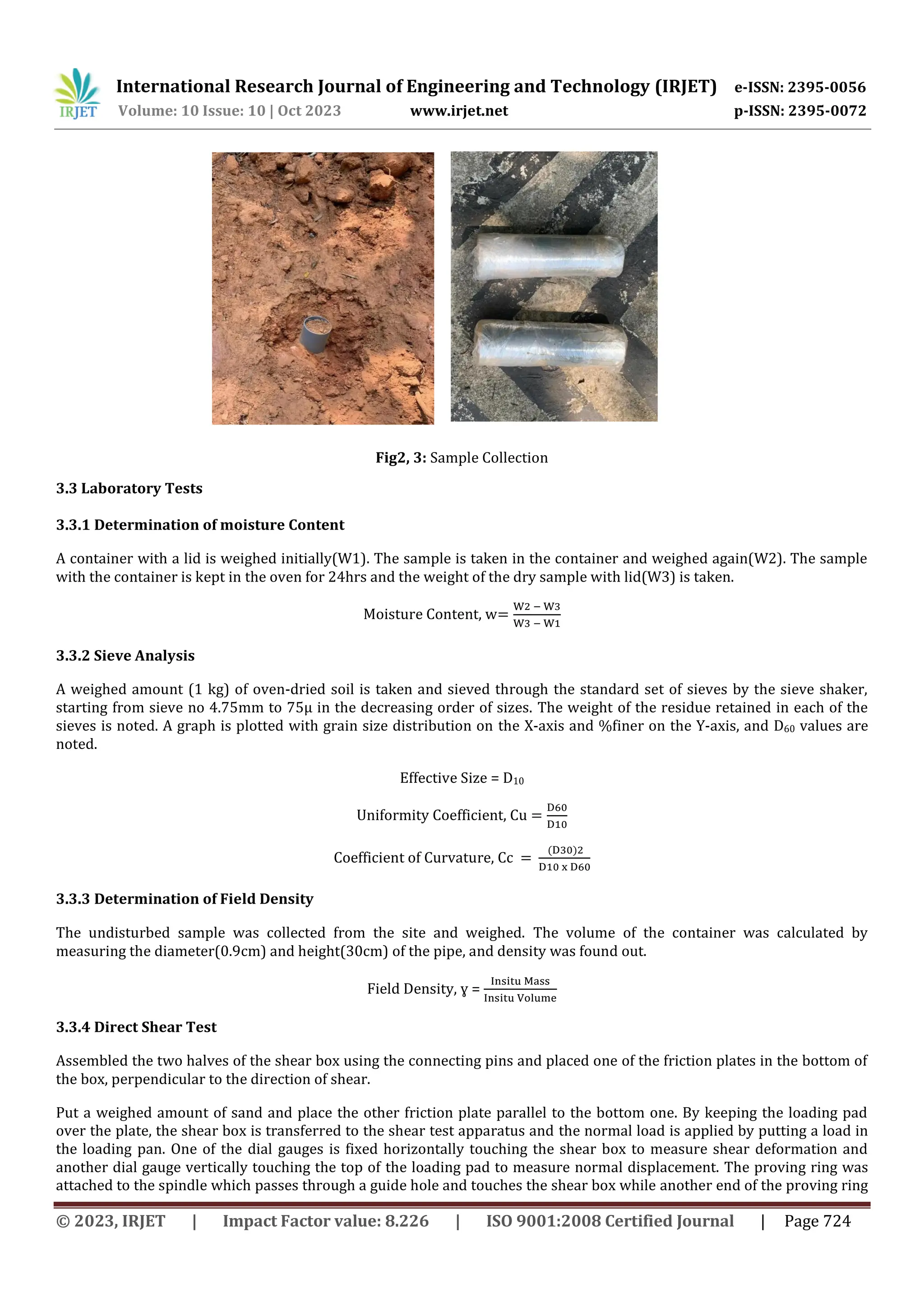 International Research Journal of Engineering and Technology (IRJET) e-ISSN: 2395-0056
Volume: 10 Issue: 10 | Oct 2023 www.irjet.net p-ISSN: 2395-0072
© 2023, IRJET | Impact Factor value: 8.226 | ISO 9001:2008 Certified Journal | Page 724
Fig2, 3: Sample Collection
3.3 Laboratory Tests
3.3.1 Determination of moisture Content
A container with a lid is weighed initially(W1). The sample is taken in the container and weighed again(W2). The sample
with the container is kept in the oven for 24hrs and the weight of the dry sample with lid(W3) is taken.
Moisture Content, w
3.3.2 Sieve Analysis
A weighed amount (1 kg) of oven-dried soil is taken and sieved through the standard set of sieves by the sieve shaker,
starting from sieve no 4.75mm to 75μ in the decreasing order of sizes. The weight of the residue retained in each of the
sieves is noted. A graph is plotted with grain size distribution on the X-axis and %finer on the Y-axis, and D60 values are
noted.
Effective Size = D10
Uniformity Coefficient, Cu
Coefficient of Curvature, Cc
3.3.3 Determination of Field Density
The undisturbed sample was collected from the site and weighed. The volume of the container was calculated by
measuring the diameter(0.9cm) and height(30cm) of the pipe, and density was found out.
Field Density, ɣ =
3.3.4 Direct Shear Test
Assembled the two halves of the shear box using the connecting pins and placed one of the friction plates in the bottom of
the box, perpendicular to the direction of shear.
Put a weighed amount of sand and place the other friction plate parallel to the bottom one. By keeping the loading pad
over the plate, the shear box is transferred to the shear test apparatus and the normal load is applied by putting a load in
the loading pan. One of the dial gauges is fixed horizontally touching the shear box to measure shear deformation and
another dial gauge vertically touching the top of the loading pad to measure normal displacement. The proving ring was
attached to the spindle which passes through a guide hole and touches the shear box while another end of the proving ring
 