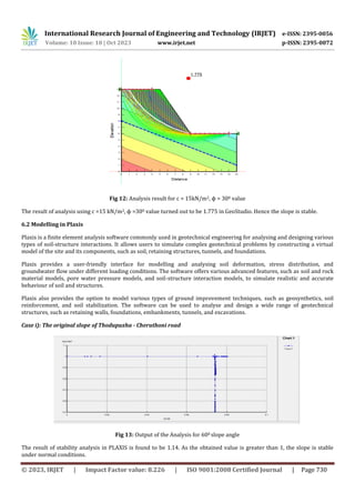 International Research Journal of Engineering and Technology (IRJET) e-ISSN: 2395-0056
Volume: 10 Issue: 10 | Oct 2023 www.irjet.net p-ISSN: 2395-0072
© 2023, IRJET | Impact Factor value: 8.226 | ISO 9001:2008 Certified Journal | Page 730
Fig 12: Analysis result for c = 15kN/m2, ϕ = 300 value
The result of analysis using c =15 kN/m2, ϕ =300 value turned out to be 1.775 in GeoStudio. Hence the slope is stable.
6.2 Modelling in Plaxis
Plaxis is a finite element analysis software commonly used in geotechnical engineering for analysing and designing various
types of soil-structure interactions. It allows users to simulate complex geotechnical problems by constructing a virtual
model of the site and its components, such as soil, retaining structures, tunnels, and foundations.
Plaxis provides a user-friendly interface for modelling and analysing soil deformation, stress distribution, and
groundwater flow under different loading conditions. The software offers various advanced features, such as soil and rock
material models, pore water pressure models, and soil-structure interaction models, to simulate realistic and accurate
behaviour of soil and structures.
Plaxis also provides the option to model various types of ground improvement techniques, such as geosynthetics, soil
reinforcement, and soil stabilization. The software can be used to analyse and design a wide range of geotechnical
structures, such as retaining walls, foundations, embankments, tunnels, and excavations.
Case i): The original slope of Thodupuzha - Cheruthoni road
Fig 13: Output of the Analysis for 600 slope angle
The result of stability analysis in PLAXIS is found to be 1.14. As the obtained value is greater than 1, the slope is stable
under normal conditions.
 