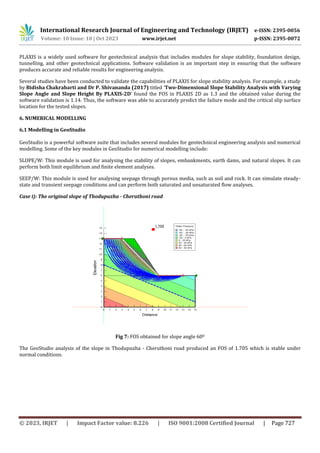 International Research Journal of Engineering and Technology (IRJET) e-ISSN: 2395-0056
Volume: 10 Issue: 10 | Oct 2023 www.irjet.net p-ISSN: 2395-0072
© 2023, IRJET | Impact Factor value: 8.226 | ISO 9001:2008 Certified Journal | Page 727
PLAXIS is a widely used software for geotechnical analysis that includes modules for slope stability, foundation design,
tunnelling, and other geotechnical applications. Software validation is an important step in ensuring that the software
produces accurate and reliable results for engineering analysis.
Several studies have been conducted to validate the capabilities of PLAXIS for slope stability analysis. For example, a study
by Bidisha Chakrabarti and Dr P. Shivananda (2017) titled ‘Two-Dimensional Slope Stability Analysis with Varying
Slope Angle and Slope Height By PLAXIS-2D’ found the FOS in PLAXIS 2D as 1.3 and the obtained value during the
software validation is 1.14. Thus, the software was able to accurately predict the failure mode and the critical slip surface
location for the tested slopes.
6. NUMERICAL MODELLING
6.1 Modelling in GeoStudio
GeoStudio is a powerful software suite that includes several modules for geotechnical engineering analysis and numerical
modelling. Some of the key modules in GeoStudio for numerical modelling include:
SLOPE/W: This module is used for analysing the stability of slopes, embankments, earth dams, and natural slopes. It can
perform both limit equilibrium and finite element analyses.
SEEP/W: This module is used for analysing seepage through porous media, such as soil and rock. It can simulate steady-
state and transient seepage conditions and can perform both saturated and unsaturated flow analyses.
Case i): The original slope of Thodupuzha - Cheruthoni road
Fig 7: FOS obtained for slope angle 600
The GeoStudio analysis of the slope in Thodupuzha - Cheruthoni road produced an FOS of 1.705 which is stable under
normal conditions.
 