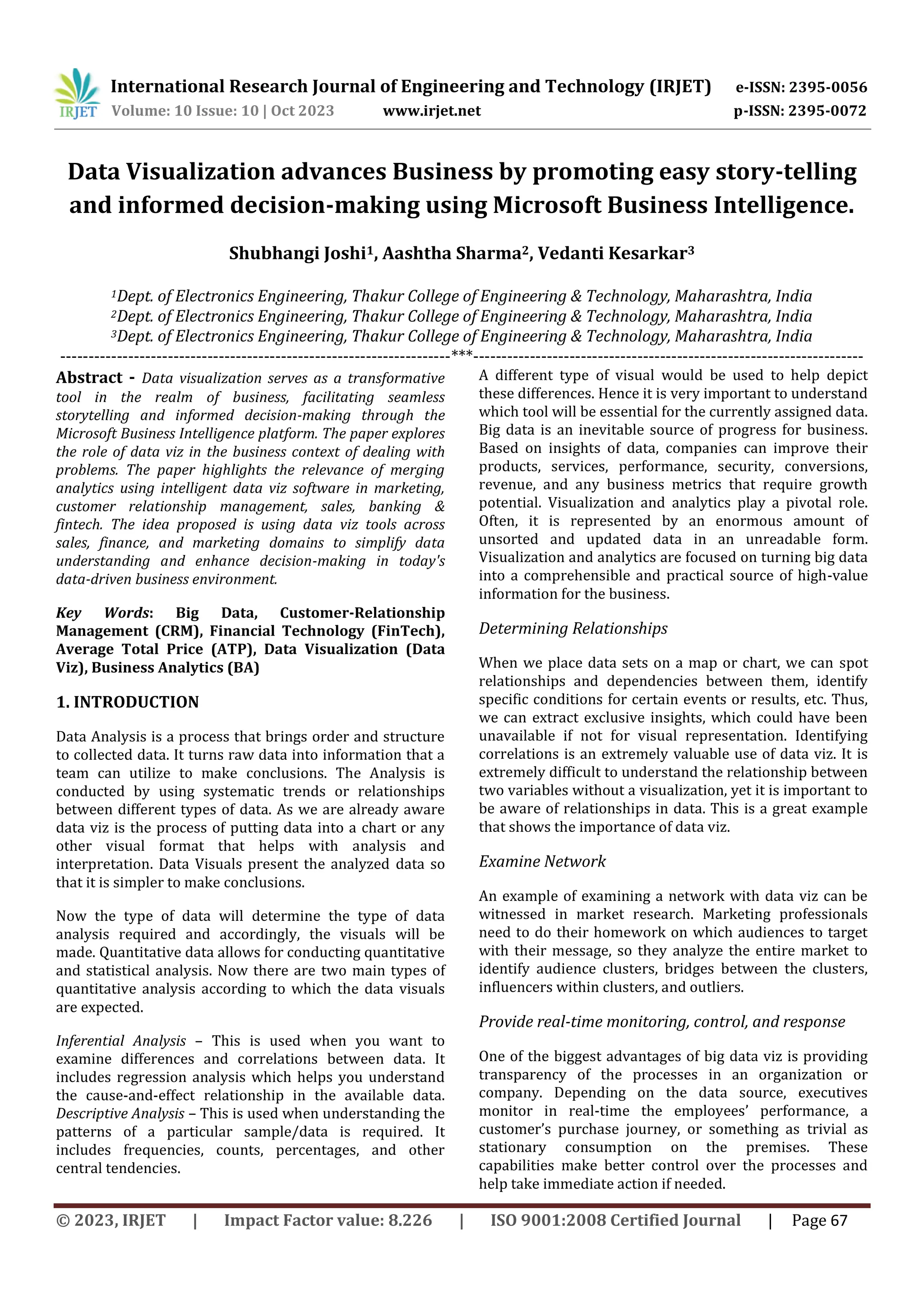 International Research Journal of Engineering and Technology (IRJET) e-ISSN: 2395-0056
Volume: 10 Issue: 10 | Oct 2023 www.irjet.net p-ISSN: 2395-0072
© 2023, IRJET | Impact Factor value: 8.226 | ISO 9001:2008 Certified Journal | Page 67
Data Visualization advances Business by promoting easy story-telling
and informed decision-making using Microsoft Business Intelligence.
Shubhangi Joshi1, Aashtha Sharma2, Vedanti Kesarkar3
1Dept. of Electronics Engineering, Thakur College of Engineering & Technology, Maharashtra, India
2Dept. of Electronics Engineering, Thakur College of Engineering & Technology, Maharashtra, India
3Dept. of Electronics Engineering, Thakur College of Engineering & Technology, Maharashtra, India
---------------------------------------------------------------------***---------------------------------------------------------------------
Abstract - Data visualization serves as a transformative
tool in the realm of business, facilitating seamless
storytelling and informed decision-making through the
Microsoft Business Intelligence platform. The paper explores
the role of data viz in the business context of dealing with
problems. The paper highlights the relevance of merging
analytics using intelligent data viz software in marketing,
customer relationship management, sales, banking &
fintech. The idea proposed is using data viz tools across
sales, finance, and marketing domains to simplify data
understanding and enhance decision-making in today's
data-driven business environment.
Key Words: Big Data, Customer-Relationship
Management (CRM), Financial Technology (FinTech),
Average Total Price (ATP), Data Visualization (Data
Viz), Business Analytics (BA)
1. INTRODUCTION
Data Analysis is a process that brings order and structure
to collected data. It turns raw data into information that a
team can utilize to make conclusions. The Analysis is
conducted by using systematic trends or relationships
between different types of data. As we are already aware
data viz is the process of putting data into a chart or any
other visual format that helps with analysis and
interpretation. Data Visuals present the analyzed data so
that it is simpler to make conclusions.
Now the type of data will determine the type of data
analysis required and accordingly, the visuals will be
made. Quantitative data allows for conducting quantitative
and statistical analysis. Now there are two main types of
quantitative analysis according to which the data visuals
are expected.
Inferential Analysis – This is used when you want to
examine differences and correlations between data. It
includes regression analysis which helps you understand
the cause-and-effect relationship in the available data.
Descriptive Analysis – This is used when understanding the
patterns of a particular sample/data is required. It
includes frequencies, counts, percentages, and other
central tendencies.
A different type of visual would be used to help depict
these differences. Hence it is very important to understand
which tool will be essential for the currently assigned data.
Big data is an inevitable source of progress for business.
Based on insights of data, companies can improve their
products, services, performance, security, conversions,
revenue, and any business metrics that require growth
potential. Visualization and analytics play a pivotal role.
Often, it is represented by an enormous amount of
unsorted and updated data in an unreadable form.
Visualization and analytics are focused on turning big data
into a comprehensible and practical source of high-value
information for the business.
Determining Relationships
When we place data sets on a map or chart, we can spot
relationships and dependencies between them, identify
specific conditions for certain events or results, etc. Thus,
we can extract exclusive insights, which could have been
unavailable if not for visual representation. Identifying
correlations is an extremely valuable use of data viz. It is
extremely difficult to understand the relationship between
two variables without a visualization, yet it is important to
be aware of relationships in data. This is a great example
that shows the importance of data viz.
Examine Network
An example of examining a network with data viz can be
witnessed in market research. Marketing professionals
need to do their homework on which audiences to target
with their message, so they analyze the entire market to
identify audience clusters, bridges between the clusters,
influencers within clusters, and outliers.
Provide real-time monitoring, control, and response
One of the biggest advantages of big data viz is providing
transparency of the processes in an organization or
company. Depending on the data source, executives
monitor in real-time the employees’ performance, a
customer’s purchase journey, or something as trivial as
stationary consumption on the premises. These
capabilities make better control over the processes and
help take immediate action if needed.
 