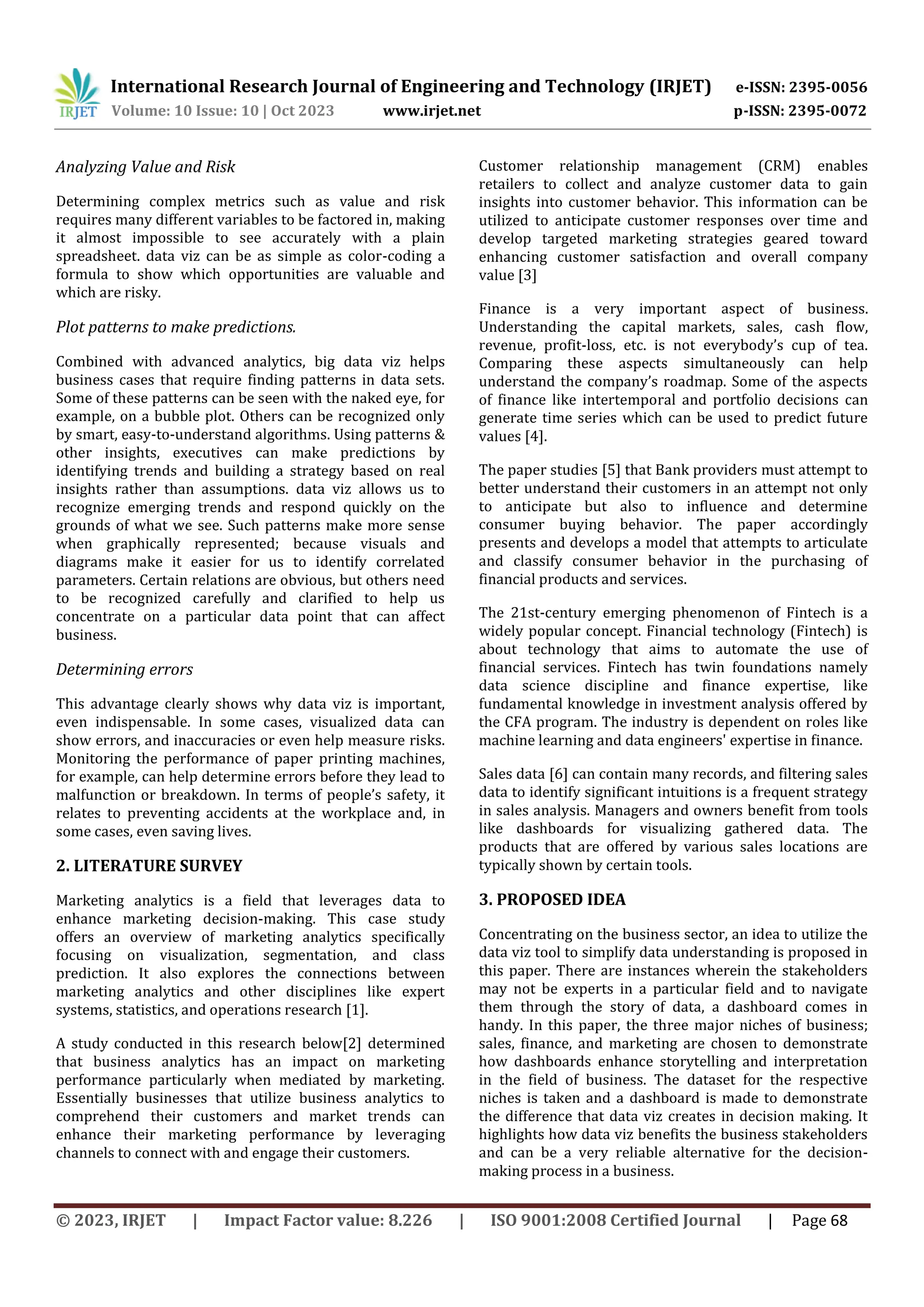 International Research Journal of Engineering and Technology (IRJET) e-ISSN: 2395-0056
Volume: 10 Issue: 10 | Oct 2023 www.irjet.net p-ISSN: 2395-0072
© 2023, IRJET | Impact Factor value: 8.226 | ISO 9001:2008 Certified Journal | Page 68
Analyzing Value and Risk
Determining complex metrics such as value and risk
requires many different variables to be factored in, making
it almost impossible to see accurately with a plain
spreadsheet. data viz can be as simple as color-coding a
formula to show which opportunities are valuable and
which are risky.
Plot patterns to make predictions.
Combined with advanced analytics, big data viz helps
business cases that require finding patterns in data sets.
Some of these patterns can be seen with the naked eye, for
example, on a bubble plot. Others can be recognized only
by smart, easy-to-understand algorithms. Using patterns &
other insights, executives can make predictions by
identifying trends and building a strategy based on real
insights rather than assumptions. data viz allows us to
recognize emerging trends and respond quickly on the
grounds of what we see. Such patterns make more sense
when graphically represented; because visuals and
diagrams make it easier for us to identify correlated
parameters. Certain relations are obvious, but others need
to be recognized carefully and clarified to help us
concentrate on a particular data point that can affect
business.
Determining errors
This advantage clearly shows why data viz is important,
even indispensable. In some cases, visualized data can
show errors, and inaccuracies or even help measure risks.
Monitoring the performance of paper printing machines,
for example, can help determine errors before they lead to
malfunction or breakdown. In terms of people’s safety, it
relates to preventing accidents at the workplace and, in
some cases, even saving lives.
2. LITERATURE SURVEY
Marketing analytics is a field that leverages data to
enhance marketing decision-making. This case study
offers an overview of marketing analytics specifically
focusing on visualization, segmentation, and class
prediction. It also explores the connections between
marketing analytics and other disciplines like expert
systems, statistics, and operations research [1].
A study conducted in this research below[2] determined
that business analytics has an impact on marketing
performance particularly when mediated by marketing.
Essentially businesses that utilize business analytics to
comprehend their customers and market trends can
enhance their marketing performance by leveraging
channels to connect with and engage their customers.
Customer relationship management (CRM) enables
retailers to collect and analyze customer data to gain
insights into customer behavior. This information can be
utilized to anticipate customer responses over time and
develop targeted marketing strategies geared toward
enhancing customer satisfaction and overall company
value [3]
Finance is a very important aspect of business.
Understanding the capital markets, sales, cash flow,
revenue, profit-loss, etc. is not everybody’s cup of tea.
Comparing these aspects simultaneously can help
understand the company’s roadmap. Some of the aspects
of finance like intertemporal and portfolio decisions can
generate time series which can be used to predict future
values [4].
The paper studies [5] that Bank providers must attempt to
better understand their customers in an attempt not only
to anticipate but also to influence and determine
consumer buying behavior. The paper accordingly
presents and develops a model that attempts to articulate
and classify consumer behavior in the purchasing of
financial products and services.
The 21st-century emerging phenomenon of Fintech is a
widely popular concept. Financial technology (Fintech) is
about technology that aims to automate the use of
financial services. Fintech has twin foundations namely
data science discipline and finance expertise, like
fundamental knowledge in investment analysis offered by
the CFA program. The industry is dependent on roles like
machine learning and data engineers' expertise in finance.
Sales data [6] can contain many records, and filtering sales
data to identify significant intuitions is a frequent strategy
in sales analysis. Managers and owners benefit from tools
like dashboards for visualizing gathered data. The
products that are offered by various sales locations are
typically shown by certain tools.
3. PROPOSED IDEA
Concentrating on the business sector, an idea to utilize the
data viz tool to simplify data understanding is proposed in
this paper. There are instances wherein the stakeholders
may not be experts in a particular field and to navigate
them through the story of data, a dashboard comes in
handy. In this paper, the three major niches of business;
sales, finance, and marketing are chosen to demonstrate
how dashboards enhance storytelling and interpretation
in the field of business. The dataset for the respective
niches is taken and a dashboard is made to demonstrate
the difference that data viz creates in decision making. It
highlights how data viz benefits the business stakeholders
and can be a very reliable alternative for the decision-
making process in a business.
 
