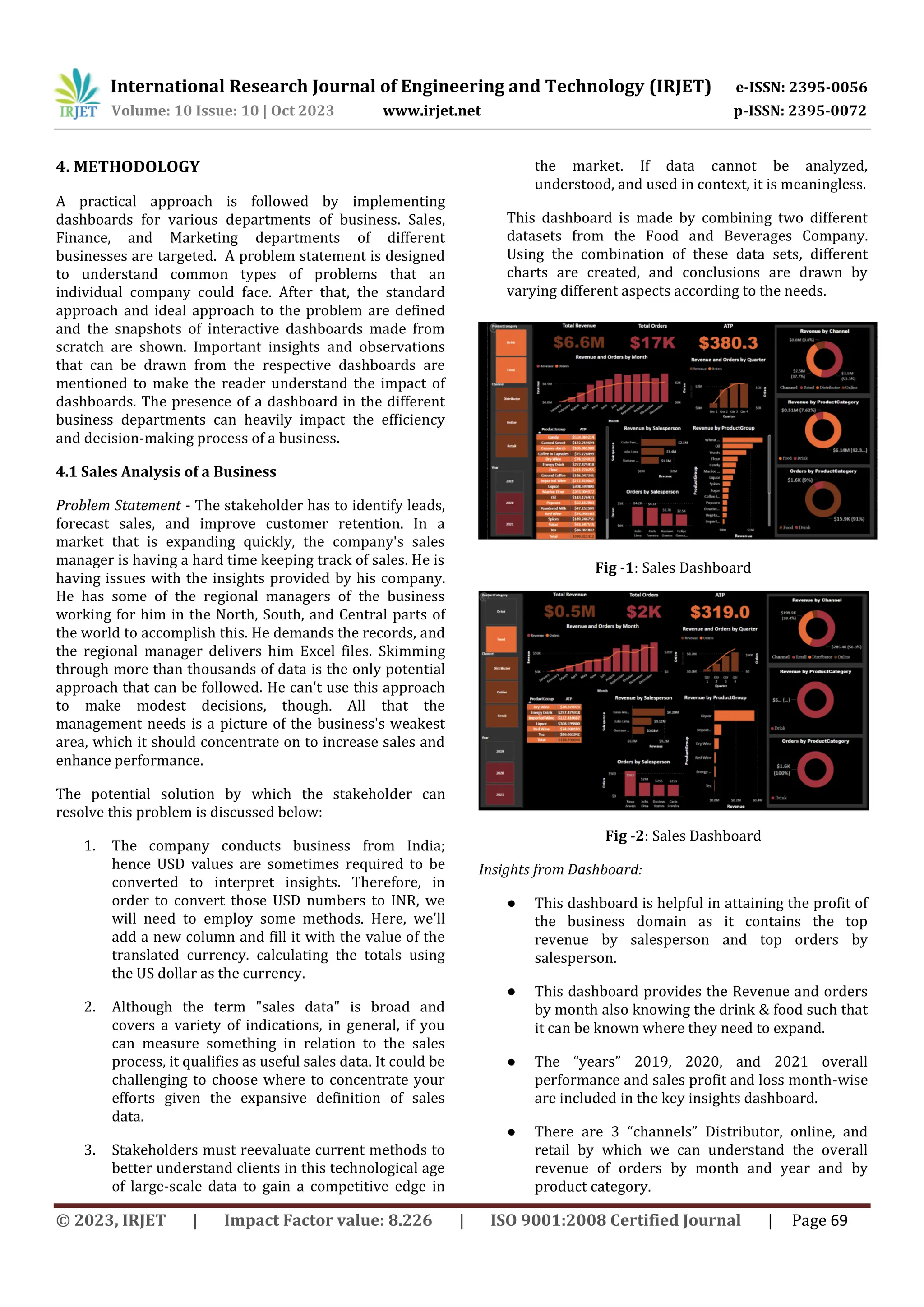 International Research Journal of Engineering and Technology (IRJET) e-ISSN: 2395-0056
Volume: 10 Issue: 10 | Oct 2023 www.irjet.net p-ISSN: 2395-0072
© 2023, IRJET | Impact Factor value: 8.226 | ISO 9001:2008 Certified Journal | Page 69
4. METHODOLOGY
A practical approach is followed by implementing
dashboards for various departments of business. Sales,
Finance, and Marketing departments of different
businesses are targeted. A problem statement is designed
to understand common types of problems that an
individual company could face. After that, the standard
approach and ideal approach to the problem are defined
and the snapshots of interactive dashboards made from
scratch are shown. Important insights and observations
that can be drawn from the respective dashboards are
mentioned to make the reader understand the impact of
dashboards. The presence of a dashboard in the different
business departments can heavily impact the efficiency
and decision-making process of a business.
4.1 Sales Analysis of a Business
Problem Statement - The stakeholder has to identify leads,
forecast sales, and improve customer retention. In a
market that is expanding quickly, the company's sales
manager is having a hard time keeping track of sales. He is
having issues with the insights provided by his company.
He has some of the regional managers of the business
working for him in the North, South, and Central parts of
the world to accomplish this. He demands the records, and
the regional manager delivers him Excel files. Skimming
through more than thousands of data is the only potential
approach that can be followed. He can't use this approach
to make modest decisions, though. All that the
management needs is a picture of the business's weakest
area, which it should concentrate on to increase sales and
enhance performance.
The potential solution by which the stakeholder can
resolve this problem is discussed below:
1. The company conducts business from India;
hence USD values are sometimes required to be
converted to interpret insights. Therefore, in
order to convert those USD numbers to INR, we
will need to employ some methods. Here, we'll
add a new column and fill it with the value of the
translated currency. calculating the totals using
the US dollar as the currency.
2. Although the term "sales data" is broad and
covers a variety of indications, in general, if you
can measure something in relation to the sales
process, it qualifies as useful sales data. It could be
challenging to choose where to concentrate your
efforts given the expansive definition of sales
data.
3. Stakeholders must reevaluate current methods to
better understand clients in this technological age
of large-scale data to gain a competitive edge in
the market. If data cannot be analyzed,
understood, and used in context, it is meaningless.
This dashboard is made by combining two different
datasets from the Food and Beverages Company.
Using the combination of these data sets, different
charts are created, and conclusions are drawn by
varying different aspects according to the needs.
Fig -1: Sales Dashboard
Fig -2: Sales Dashboard
Insights from Dashboard:
● This dashboard is helpful in attaining the profit of
the business domain as it contains the top
revenue by salesperson and top orders by
salesperson.
● This dashboard provides the Revenue and orders
by month also knowing the drink & food such that
it can be known where they need to expand.
● The “years” 2019, 2020, and 2021 overall
performance and sales profit and loss month-wise
are included in the key insights dashboard.
● There are 3 “channels” Distributor, online, and
retail by which we can understand the overall
revenue of orders by month and year and by
product category.
 