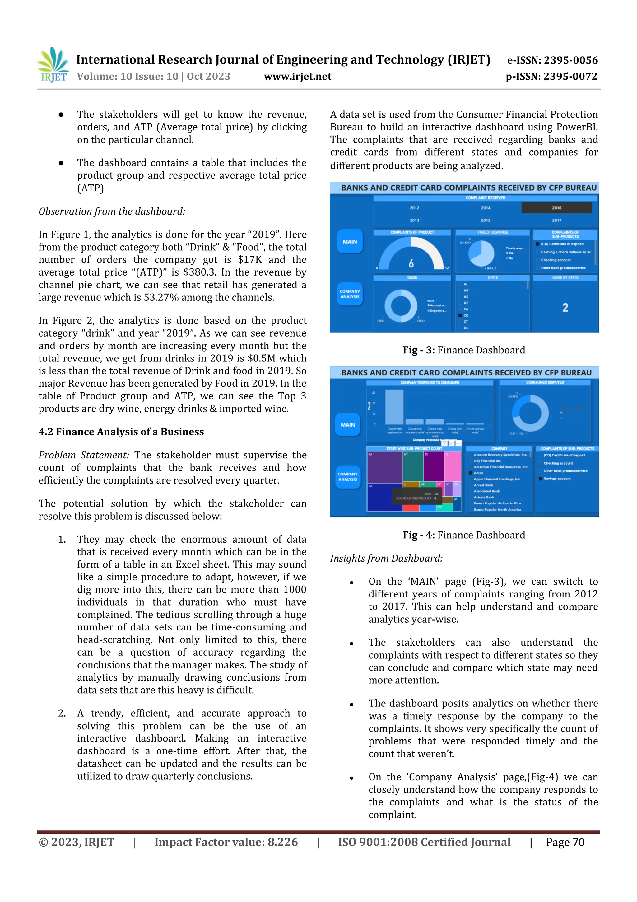 International Research Journal of Engineering and Technology (IRJET) e-ISSN: 2395-0056
Volume: 10 Issue: 10 | Oct 2023 www.irjet.net p-ISSN: 2395-0072
© 2023, IRJET | Impact Factor value: 8.226 | ISO 9001:2008 Certified Journal | Page 70
● The stakeholders will get to know the revenue,
orders, and ATP (Average total price) by clicking
on the particular channel.
● The dashboard contains a table that includes the
product group and respective average total price
(ATP)
Observation from the dashboard:
In Figure 1, the analytics is done for the year “2019”. Here
from the product category both “Drink” & “Food”, the total
number of orders the company got is $17K and the
average total price “(ATP)” is $380.3. In the revenue by
channel pie chart, we can see that retail has generated a
large revenue which is 53.27% among the channels.
In Figure 2, the analytics is done based on the product
category “drink” and year “2019”. As we can see revenue
and orders by month are increasing every month but the
total revenue, we get from drinks in 2019 is $0.5M which
is less than the total revenue of Drink and food in 2019. So
major Revenue has been generated by Food in 2019. In the
table of Product group and ATP, we can see the Top 3
products are dry wine, energy drinks & imported wine.
4.2 Finance Analysis of a Business
Problem Statement: The stakeholder must supervise the
count of complaints that the bank receives and how
efficiently the complaints are resolved every quarter.
The potential solution by which the stakeholder can
resolve this problem is discussed below:
1. They may check the enormous amount of data
that is received every month which can be in the
form of a table in an Excel sheet. This may sound
like a simple procedure to adapt, however, if we
dig more into this, there can be more than 1000
individuals in that duration who must have
complained. The tedious scrolling through a huge
number of data sets can be time-consuming and
head-scratching. Not only limited to this, there
can be a question of accuracy regarding the
conclusions that the manager makes. The study of
analytics by manually drawing conclusions from
data sets that are this heavy is difficult.
2. A trendy, efficient, and accurate approach to
solving this problem can be the use of an
interactive dashboard. Making an interactive
dashboard is a one-time effort. After that, the
datasheet can be updated and the results can be
utilized to draw quarterly conclusions.
A data set is used from the Consumer Financial Protection
Bureau to build an interactive dashboard using PowerBI.
The complaints that are received regarding banks and
credit cards from different states and companies for
different products are being analyzed.
Fig - 3: Finance Dashboard
Fig - 4: Finance Dashboard
Insights from Dashboard:
● On the ‘MAIN’ page (Fig-3), we can switch to
different years of complaints ranging from 2012
to 2017. This can help understand and compare
analytics year-wise.
● The stakeholders can also understand the
complaints with respect to different states so they
can conclude and compare which state may need
more attention.
● The dashboard posits analytics on whether there
was a timely response by the company to the
complaints. It shows very specifically the count of
problems that were responded timely and the
count that weren’t.
● On the ‘Company Analysis’ page,(Fig-4) we can
closely understand how the company responds to
the complaints and what is the status of the
complaint.
 