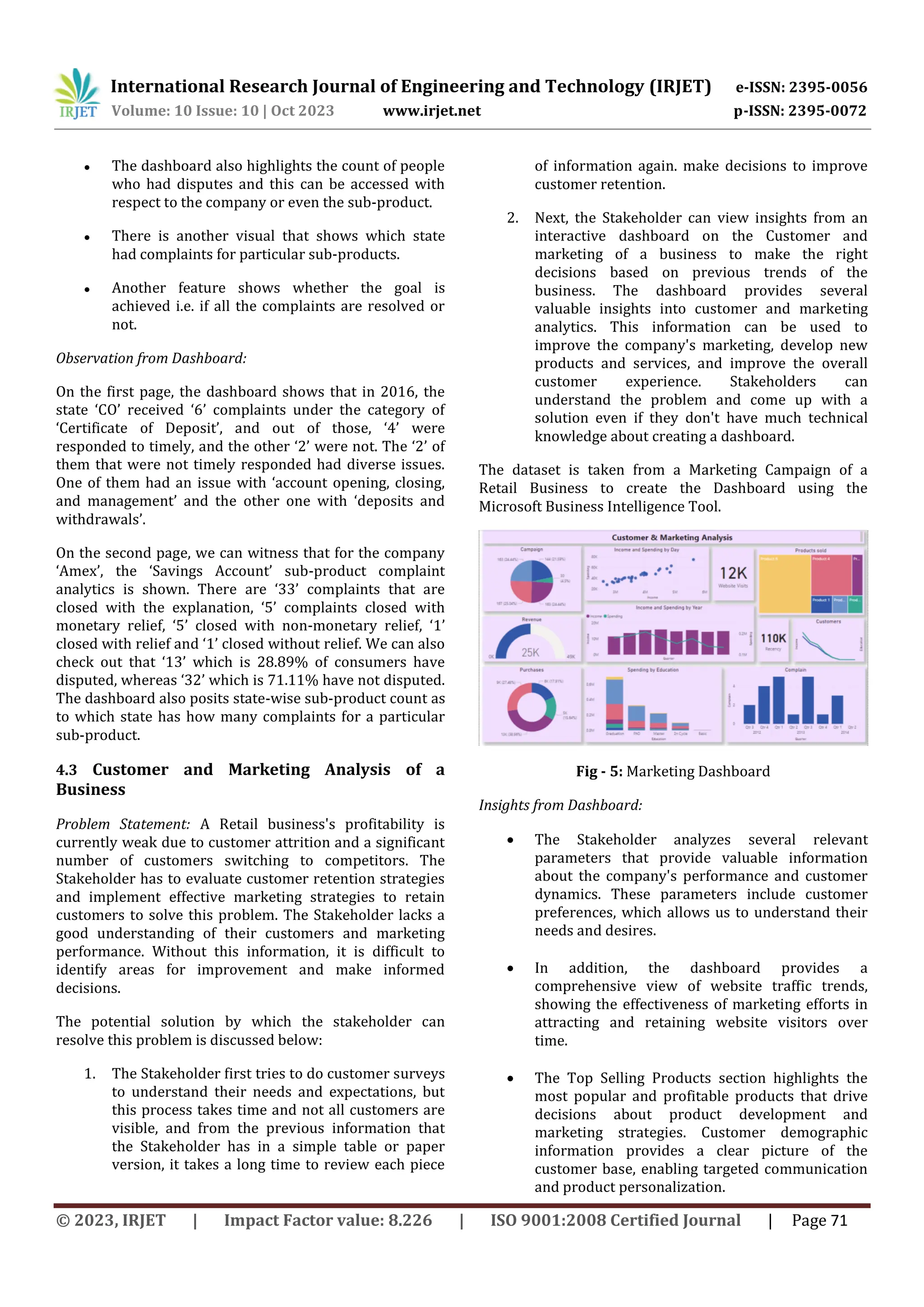 International Research Journal of Engineering and Technology (IRJET) e-ISSN: 2395-0056
Volume: 10 Issue: 10 | Oct 2023 www.irjet.net p-ISSN: 2395-0072
© 2023, IRJET | Impact Factor value: 8.226 | ISO 9001:2008 Certified Journal | Page 71
● The dashboard also highlights the count of people
who had disputes and this can be accessed with
respect to the company or even the sub-product.
● There is another visual that shows which state
had complaints for particular sub-products.
● Another feature shows whether the goal is
achieved i.e. if all the complaints are resolved or
not.
Observation from Dashboard:
On the first page, the dashboard shows that in 2016, the
state ‘CO’ received ‘6’ complaints under the category of
‘Certificate of Deposit’, and out of those, ‘4’ were
responded to timely, and the other ‘2’ were not. The ‘2’ of
them that were not timely responded had diverse issues.
One of them had an issue with ‘account opening, closing,
and management’ and the other one with ‘deposits and
withdrawals’.
On the second page, we can witness that for the company
‘Amex’, the ‘Savings Account’ sub-product complaint
analytics is shown. There are ‘33’ complaints that are
closed with the explanation, ‘5’ complaints closed with
monetary relief, ‘5’ closed with non-monetary relief, ‘1’
closed with relief and ‘1’ closed without relief. We can also
check out that ‘13’ which is 28.89% of consumers have
disputed, whereas ‘32’ which is 71.11% have not disputed.
The dashboard also posits state-wise sub-product count as
to which state has how many complaints for a particular
sub-product.
4.3 Customer and Marketing Analysis of a
Business
Problem Statement: A Retail business's profitability is
currently weak due to customer attrition and a significant
number of customers switching to competitors. The
Stakeholder has to evaluate customer retention strategies
and implement effective marketing strategies to retain
customers to solve this problem. The Stakeholder lacks a
good understanding of their customers and marketing
performance. Without this information, it is difficult to
identify areas for improvement and make informed
decisions.
The potential solution by which the stakeholder can
resolve this problem is discussed below:
1. The Stakeholder first tries to do customer surveys
to understand their needs and expectations, but
this process takes time and not all customers are
visible, and from the previous information that
the Stakeholder has in a simple table or paper
version, it takes a long time to review each piece
of information again. make decisions to improve
customer retention.
2. Next, the Stakeholder can view insights from an
interactive dashboard on the Customer and
marketing of a business to make the right
decisions based on previous trends of the
business. The dashboard provides several
valuable insights into customer and marketing
analytics. This information can be used to
improve the company's marketing, develop new
products and services, and improve the overall
customer experience. Stakeholders can
understand the problem and come up with a
solution even if they don't have much technical
knowledge about creating a dashboard.
The dataset is taken from a Marketing Campaign of a
Retail Business to create the Dashboard using the
Microsoft Business Intelligence Tool.
Fig - 5: Marketing Dashboard
Insights from Dashboard:
 The Stakeholder analyzes several relevant
parameters that provide valuable information
about the company's performance and customer
dynamics. These parameters include customer
preferences, which allows us to understand their
needs and desires.
 In addition, the dashboard provides a
comprehensive view of website traffic trends,
showing the effectiveness of marketing efforts in
attracting and retaining website visitors over
time.
 The Top Selling Products section highlights the
most popular and profitable products that drive
decisions about product development and
marketing strategies. Customer demographic
information provides a clear picture of the
customer base, enabling targeted communication
and product personalization.
 