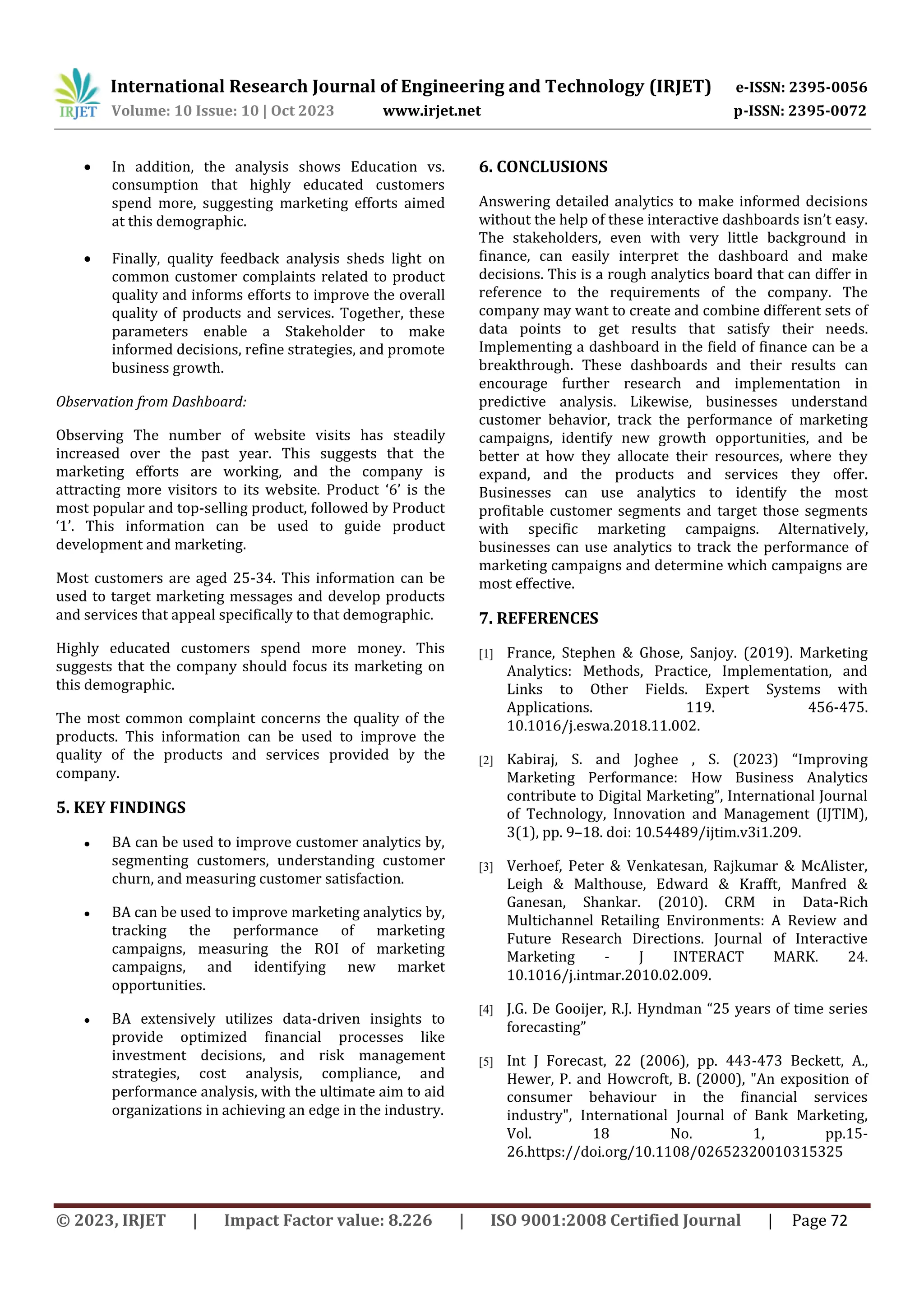 International Research Journal of Engineering and Technology (IRJET) e-ISSN: 2395-0056
Volume: 10 Issue: 10 | Oct 2023 www.irjet.net p-ISSN: 2395-0072
© 2023, IRJET | Impact Factor value: 8.226 | ISO 9001:2008 Certified Journal | Page 72
 In addition, the analysis shows Education vs.
consumption that highly educated customers
spend more, suggesting marketing efforts aimed
at this demographic.
 Finally, quality feedback analysis sheds light on
common customer complaints related to product
quality and informs efforts to improve the overall
quality of products and services. Together, these
parameters enable a Stakeholder to make
informed decisions, refine strategies, and promote
business growth.
Observation from Dashboard:
Observing The number of website visits has steadily
increased over the past year. This suggests that the
marketing efforts are working, and the company is
attracting more visitors to its website. Product ‘6’ is the
most popular and top-selling product, followed by Product
‘1’. This information can be used to guide product
development and marketing.
Most customers are aged 25-34. This information can be
used to target marketing messages and develop products
and services that appeal specifically to that demographic.
Highly educated customers spend more money. This
suggests that the company should focus its marketing on
this demographic.
The most common complaint concerns the quality of the
products. This information can be used to improve the
quality of the products and services provided by the
company.
5. KEY FINDINGS
● BA can be used to improve customer analytics by,
segmenting customers, understanding customer
churn, and measuring customer satisfaction.
● BA can be used to improve marketing analytics by,
tracking the performance of marketing
campaigns, measuring the ROI of marketing
campaigns, and identifying new market
opportunities.
● BA extensively utilizes data-driven insights to
provide optimized financial processes like
investment decisions, and risk management
strategies, cost analysis, compliance, and
performance analysis, with the ultimate aim to aid
organizations in achieving an edge in the industry.
6. CONCLUSIONS
Answering detailed analytics to make informed decisions
without the help of these interactive dashboards isn’t easy.
The stakeholders, even with very little background in
finance, can easily interpret the dashboard and make
decisions. This is a rough analytics board that can differ in
reference to the requirements of the company. The
company may want to create and combine different sets of
data points to get results that satisfy their needs.
Implementing a dashboard in the field of finance can be a
breakthrough. These dashboards and their results can
encourage further research and implementation in
predictive analysis. Likewise, businesses understand
customer behavior, track the performance of marketing
campaigns, identify new growth opportunities, and be
better at how they allocate their resources, where they
expand, and the products and services they offer.
Businesses can use analytics to identify the most
profitable customer segments and target those segments
with specific marketing campaigns. Alternatively,
businesses can use analytics to track the performance of
marketing campaigns and determine which campaigns are
most effective.
7. REFERENCES
[1] France, Stephen & Ghose, Sanjoy. (2019). Marketing
Analytics: Methods, Practice, Implementation, and
Links to Other Fields. Expert Systems with
Applications. 119. 456-475.
10.1016/j.eswa.2018.11.002.
[2] Kabiraj, S. and Joghee , S. (2023) “Improving
Marketing Performance: How Business Analytics
contribute to Digital Marketing”, International Journal
of Technology, Innovation and Management (IJTIM),
3(1), pp. 9–18. doi: 10.54489/ijtim.v3i1.209.
[3] Verhoef, Peter & Venkatesan, Rajkumar & McAlister,
Leigh & Malthouse, Edward & Krafft, Manfred &
Ganesan, Shankar. (2010). CRM in Data-Rich
Multichannel Retailing Environments: A Review and
Future Research Directions. Journal of Interactive
Marketing - J INTERACT MARK. 24.
10.1016/j.intmar.2010.02.009.
[4] J.G. De Gooijer, R.J. Hyndman “25 years of time series
forecasting”
[5] Int J Forecast, 22 (2006), pp. 443-473 Beckett, A.,
Hewer, P. and Howcroft, B. (2000), "An exposition of
consumer behaviour in the financial services
industry", International Journal of Bank Marketing,
Vol. 18 No. 1, pp.15-
26.https://doi.org/10.1108/02652320010315325
 