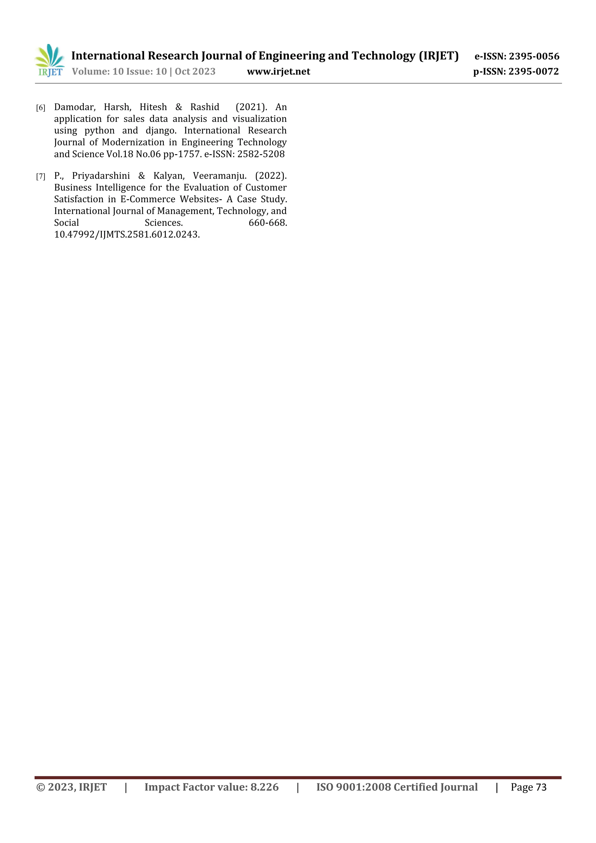 International Research Journal of Engineering and Technology (IRJET) e-ISSN: 2395-0056
Volume: 10 Issue: 10 | Oct 2023 www.irjet.net p-ISSN: 2395-0072
© 2023, IRJET | Impact Factor value: 8.226 | ISO 9001:2008 Certified Journal | Page 73
[6] Damodar, Harsh, Hitesh & Rashid (2021). An
application for sales data analysis and visualization
using python and django. International Research
Journal of Modernization in Engineering Technology
and Science Vol.18 No.06 pp-1757. e-ISSN: 2582-5208
[7] P., Priyadarshini & Kalyan, Veeramanju. (2022).
Business Intelligence for the Evaluation of Customer
Satisfaction in E-Commerce Websites- A Case Study.
International Journal of Management, Technology, and
Social Sciences. 660-668.
10.47992/IJMTS.2581.6012.0243.
 