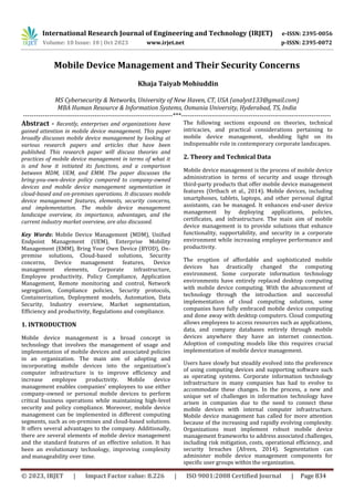 International Research Journal of Engineering and Technology (IRJET) e-ISSN: 2395-0056
Volume: 10 Issue: 10 | Oct 2023 www.irjet.net p-ISSN: 2395-0072
© 2023, IRJET | Impact Factor value: 8.226 | ISO 9001:2008 Certified Journal | Page 834
Mobile Device Management and Their Security Concerns
MS Cybersecurity & Networks, University of New Haven, CT, USA (analyst133@gmail.com)
MBA Human Resource & Information Systems, Osmania University, Hyderabad, TS, India
---------------------------------------------------------------------***---------------------------------------------------------------------
Abstract - Recently, enterprises and organizations have
gained attention in mobile device management. This paper
broadly discusses mobile device management by looking at
various research papers and articles that have been
published. This research paper will discuss theories and
practices of mobile device management in terms of what it
is and how it initiated its functions, and a comparison
between MDM, UEM, and EMM. The paper discusses the
bring-you-own-device policy compared to company-owned
devices and mobile device management segmentation in
cloud-based and on-premises operations. It discusses mobile
device management features, elements, security concerns,
and implementation. The mobile device management
landscape overview, its importance, advantages, and the
current industry market overview, are also discussed.
Key Words: Mobile Device Management (MDM), Unified
Endpoint Management (UEM), Enterprise Mobility
Management (EMM), Bring Your Own Device (BYOD), On-
premise solutions, Cloud-based solutions, Security
concerns, Device management features, Device
management elements, Corporate infrastructure,
Employee productivity, Policy Compliance, Application
Management, Remote monitoring and control, Network
segregation, Compliance policies, Security protocols,
Containerization, Deployment models, Automation, Data
Security, Industry overview, Market segmentation,
Efficiency and productivity, Regulations and compliance.
1. INTRODUCTION
Mobile device management is a broad concept in
technology that involves the management of usage and
implementation of mobile devices and associated policies
in an organization. The main aim of adopting and
incorporating mobile devices into the organization's
computer infrastructure is to improve efficiency and
increase employee productivity. Mobile device
management enables companies' employees to use either
company-owned or personal mobile devices to perform
critical business operations while maintaining high-level
security and policy compliance. Moreover, mobile device
management can be implemented in different computing
segments, such as on-premises and cloud-based solutions.
It offers several advantages to the company. Additionally,
there are several elements of mobile device management
and the standard features of an effective solution. It has
been an evolutionary technology, improving complexity
and manageability over time.
The following sections expound on theories, technical
intricacies, and practical considerations pertaining to
mobile device management, shedding light on its
indispensable role in contemporary corporate landscapes.
2. Theory and Technical Data
Mobile device management is the process of mobile device
administration in terms of security and usage through
third-party products that offer mobile device management
features (Ortbach et al., 2014). Mobile devices, including
smartphones, tablets, laptops, and other personal digital
assistants, can be managed. It enhances end-user device
management by deploying applications, policies,
certificates, and infrastructure. The main aim of mobile
device management is to provide solutions that enhance
functionality, supportability, and security in a corporate
environment while increasing employee performance and
productivity.
The eruption of affordable and sophisticated mobile
devices has drastically changed the computing
environment. Some corporate information technology
environments have entirely replaced desktop computing
with mobile device computing. With the advancement of
technology through the introduction and successful
implementation of cloud computing solutions, some
companies have fully embraced mobile device computing
and done away with desktop computers. Cloud computing
allows employees to access resources such as applications,
data, and company databases entirely through mobile
devices anywhere they have an internet connection.
Adoption of computing models like this requires crucial
implementation of mobile device management.
Users have slowly but steadily evolved into the preference
of using computing devices and supporting software such
as operating systems. Corporate information technology
infrastructure in many companies has had to evolve to
accommodate these changes. In the process, a new and
unique set of challenges in information technology have
arisen in companies due to the need to connect these
mobile devices with internal computer infrastructure.
Mobile device management has called for more attention
because of the increasing and rapidly evolving complexity.
Organizations must implement robust mobile device
management frameworks to address associated challenges,
including risk mitigation, costs, operational efficiency, and
security breaches (Afreen, 2014). Segmentation can
administer mobile device management components for
specific user groups within the organization.
Khaja Taiyab Mohiuddin
 