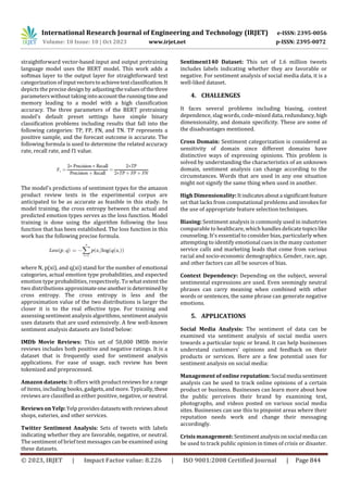 International Research Journal of Engineering and Technology (IRJET) e-ISSN: 2395-0056
Volume: 10 Issue: 10 | Oct 2023 www.irjet.net p-ISSN: 2395-0072
© 2023, IRJET | Impact Factor value: 8.226 | ISO 9001:2008 Certified Journal | Page 844
straightforward vector-based input and output pretraining
language model uses the BERT model. This work adds a
softmax layer to the output layer for straightforward text
categorization ofinputvectorstoachievetextclassification.It
depicts the precise design by adjustingthevaluesofthethree
parameters without taking intoaccounttherunningtimeand
memory leading to a model with a high classification
accuracy. The three parameters of the BERT pretraining
model's default preset settings have simple binary
classification problems including results that fall into the
following categories: TP, FP, FN, and TN. TP represents a
positive sample, and the forecast outcome is accurate. The
following formula is used to determine the related accuracy
rate, recall rate, and f1 value.
The model's predictions of sentiment types for the amazon
product review texts in the experimental corpus are
anticipated to be as accurate as feasible in this study. In
model training, the cross entropy between the actual and
predicted emotion types serves as the loss function. Model
training is done using the algorithm following the loss
function that has been established. The loss function in this
work has the following precise formula.
where N, p(xi), and q(xi) stand for the number of emotional
categories, actual emotion type probabilities, and expected
emotion type probabilities, respectively. To what extent the
two distributions approximateoneanotherisdetermined by
cross entropy. The cross entropy is less and the
approximation value of the two distributions is larger the
closer it is to the real effective type. For training and
assessing sentiment analysis algorithms, sentimentanalysis
uses datasets that are used extensively. A few well-known
sentiment analysis datasets are listed below:
IMDb Movie Reviews: This set of 50,000 IMDb movie
reviews includes both positive and negative ratings. It is a
dataset that is frequently used for sentiment analysis
applications. For ease of usage, each review has been
tokenized and preprocessed.
Amazon datasets: It offers with productreviewsfora range
of items, including books, gadgets,andmore.Typically,these
reviews are classified as either positive, negative,orneutral.
Reviews on Yelp:Yelp providesdatasetswith reviewsabout
shops, eateries, and other services.
Twitter Sentiment Analysis: Sets of tweets with labels
indicating whether they are favorable, negative, or neutral.
The sentiment of brief text messages can be examined using
these datasets.
Sentiment140 Dataset: This set of 1.6 million tweets
includes labels indicating whether they are favorable or
negative. For sentiment analysis of social media data, it is a
well-liked dataset.
4. CHALLENGES
It faces several problems including biasing, context
dependence, slag words, code-mixed data, redundancy,high
dimensionality, and domain specificity. These are some of
the disadvantages mentioned.
Cross Domain: Sentiment categorization is considered as
sensitivity of domain since different domains have
distinctive ways of expressing opinions. This problem is
solved by understanding the characteristics of an unknown
domain, sentiment analysis can change according to the
circumstances. Words that are used in any one situation
might not signify the same thing when used in another.
High Dimensionality:Itindicatesabouta significantfeature
set that lacks from computational problems and invokes for
the use of appropriate feature selection techniques.
Biasing: Sentiment analysis is commonly used in industries
comparable to healthcare, which handles delicatetopicslike
counseling. It's essential to consider bias, particularly when
attempting to identify emotional cues in the many customer
service calls and marketing leads that come from various
racial and socio-economic demographics. Gender, race, age,
and other factors can all be sources of bias.
Context Dependency: Depending on the subject, several
sentimental expressions are used. Even seemingly neutral
phrases can carry meaning when combined with other
words or sentences, the same phrase can generate negative
emotions.
5. APPLICATIONS
Social Media Analysis: The sentiment of data can be
examined via sentiment analysis of social media users
towards a particular topic or brand. It can help businesses
understand customers' opinions and feedback on their
products or services. Here are a few potential uses for
sentiment analysis on social media:
Management of online reputation: Social media sentiment
analysis can be used to track online opinions of a certain
product or business. Businesses can learn more about how
the public perceives their brand by examining text,
photographs, and videos posted on various social media
sites. Businesses can use this to pinpoint areas where their
reputation needs work and change their messaging
accordingly.
Crisis management: Sentimentanalysisonsocial media can
be used to track public opinion in times of crisis or disaster.
 