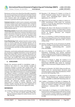 International Research Journal of Engineering and Technology (IRJET) e-ISSN: 2395-0056
Volume: 10 Issue: 10 | Oct 2023 www.irjet.net p-ISSN: 2395-0072
© 2023, IRJET | Impact Factor value: 8.226 | ISO 9001:2008 Certified Journal | Page 845
Businesses can learn more about how thepublic respondsto
the crisis by examining social media postsandotherinternet
information. This can assist companies in modifying their
crisis response plans and messaging, and address any
concerns or questions that the public may have.
Customer service: Inorder toservecustomers,social media
sentiment analysis can be used to examine their comments
on various social media sites. Businesses can use this to
pinpoint areas for customer service improvement and deal
with problems early on.
Marketing analysis: Social media sentimentanalysiscanbe
used to learn more about how consumers feel about various
goods and services. Businesses can learn more about what
drives customers to make purchases by studying social
media posts, and then modify their marketing efforts as
necessary.
Event Monitoring: Public opinion towards various events,
such as concerts, festivals, and sporting contests, can be
done via social media sentiment analysis. Businesses can
learn how the public is respondingtothe event byexamining
social media posts and they can then modify their strategy
accordingly.
Ultimately, social media multimodal sentiment analysis can
give businesses insightful information on how the general
public feels about their brand or product. Businesses can
develop a more thorough grasp of the sentiment towards a
given topic and modify their tactics and messaging by
examining text across numerous social media platforms.
6. CONCLUSION
Despite the enormous growth in smartphone usage, e-
commerce has arisen as a new business strategy for
companies looking to increase their market share. The
sentimental analysis study has been simplified to make it
easier for the researchers to choosethe bestimplementation
strategies. Since different domainsusea varietyoflanguages
and cultural contexts, it provides domain adaptability,
transfer learning, and multi-task learning.Several associated
activities can be completed using these strategies. It has
great potential for influencing corporate choices in a variety
of industries and for better comprehending consumer
attitudes and behaviors. Another approach is the
improvement of models for domain adaptation which
includes transfer learning and has novel applications in
emerging industries like virtual and augmented reality.
REFERENCES
[1] P. Dollar, V. Rabaud, G. Cottrell, andS.Belongie, Tang,F.,
Fu, L., Yao, B., & Xu, W. (2019). Aspect based fine-
grained sentiment analysis for online reviews. Inf. Sci.,
488, 190-204.
[2] Rezaeinia, S. M., Rahmani, R., Ghodsi, A., & Veisi, H.
(2019). Sentiment analysis based on improved pre-
trained word embeddings. Expert Systems with
Applications, 117, 139-147.
[3] Behera, R. K., Jena, M., Rath, S. K., & Misra, S. (2021). Co-
LSTM: Convolutional LSTM model for sentiment
analysis in social big data. Information Processing &
Management, 58(1), 102435.
[4] Shaheen, M., Awan, S. M., Hussain, N., & Gondal, Z. A.
(2019). Sentiment analysis on mobile phone reviews
using supervised learning techniques. International
Journal of Modern Education and Computer
Science, 11(7), 32.
[5] Aziz, A. A., & Starkey, A. (2019). Predicting supervise
machine learning performances for sentiment analysis
using contextual-based approaches. IEEE Access, 8,
17722-17733.
[6] Devlin, J., Chang, M. W., Lee, K., & Toutanova, K. (2018).
Bert: Pre-training of deep bidirectional transformers
for language understanding. arXiv preprint
arXiv:1810.04805.
[7] Aziz, A. A., Starkey, A., & Bannerman, M. C. (2017,
September). Evaluating cross domain sentiment
analysis using supervisedmachinelearningtechniques.
In 2017 Intelligent Systems Conference (IntelliSys) (pp.
689-696). IEEE.
[8] Basiri, M. E., Nemati, S., Abdar, M., Cambria, E., &
Acharya, U. R. (2021). ABCDM: An attention-based
bidirectional CNN-RNN deep model for sentiment
analysis. FutureGenerationComputerSystems, 115,279-
294.
[9] Raviya, K., & Vennila, S. M. (2021). Deep cnn with svm-
hybrid model for sentence-based document level
sentiment analysis using subjectivitydetection. ICTACT
Journal On Soft Computing, 11(3).
[10] Chiorrini, A., Diamantini, C., Mircoli, A., & Potena, D.
(2021, March). Emotion and sentiment analysis of
tweets using BERT. In EDBT/ICDT Workshops (Vol. 3).
[11] Sindhu, I., Daudpota, S. M., Badar, K., Bakhtyar, M.,
Baber, J., & Nurunnabi,M.(2019).Aspect-basedopinion
mining on student’s feedback for faculty teaching
performance evaluation. IEEE Access, 7, 108729-
108741.
[12] Zvarevashe, K., & Olugbara, O. O. (2018, March). A
framework for sentiment analysis with opinion mining
of hotel reviews. In 2018 Conference on information
communications technology and society (ICTAS) (pp. 1-
4). IEEE.
 