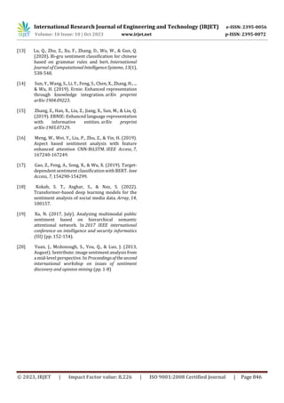 International Research Journal of Engineering and Technology (IRJET) e-ISSN: 2395-0056
Volume: 10 Issue: 10 | Oct 2023 www.irjet.net p-ISSN: 2395-0072
© 2023, IRJET | Impact Factor value: 8.226 | ISO 9001:2008 Certified Journal | Page 846
[13] Lu, Q., Zhu, Z., Xu, F., Zhang, D., Wu, W., & Guo, Q.
(2020). Bi-gru sentiment classification for chinese
based on grammar rules and bert. International
Journal of ComputationalIntelligenceSystems, 13(1),
538-548.
[14] Sun, Y., Wang, S., Li, Y., Feng, S., Chen, X., Zhang, H., ...
& Wu, H. (2019). Ernie: Enhanced representation
through knowledge integration. arXiv preprint
arXiv:1904.09223.
[15] Zhang, Z., Han, X., Liu, Z., Jiang, X., Sun, M., & Liu, Q.
(2019). ERNIE: Enhanced language representation
with informative entities. arXiv preprint
arXiv:1905.07129.
[16] Meng, W., Wei, Y., Liu, P., Zhu, Z., & Yin, H. (2019).
Aspect based sentiment analysis with feature
enhanced attention CNN-BiLSTM. IEEE Access, 7,
167240-167249.
[17] Gao, Z., Feng, A., Song, X., & Wu, X. (2019). Target-
dependent sentiment classification with BERT. Ieee
Access, 7, 154290-154299.
[18] Kokab, S. T., Asghar, S., & Naz, S. (2022).
Transformer-based deep learning models for the
sentiment analysis of social media data. Array, 14,
100157.
[19] Xu, N. (2017, July). Analyzing multimodal public
sentiment based on hierarchical semantic
attentional network. In 2017 IEEE international
conference on intelligence and security informatics
(ISI) (pp. 152-154).
[20] Yuan, J., Mcdonough, S., You, Q., & Luo, J. (2013,
August). Sentribute: image sentiment analysis from
a mid-level perspective. In Proceedingsofthesecond
international workshop on issues of sentiment
discovery and opinion mining (pp. 1-8)
 