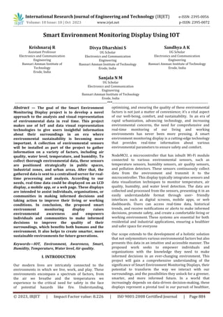 International Research Journal of Engineering and Technology (IRJET) e-ISSN: 2395-0056
© 2023, IRJET | Impact Factor value: 8.226 | ISO 9001:2008 Certified Journal | Page 884
Smart Environment Monitoring Display Using IOT
----------------------------------------------------------------------***-------------------------------------------------------------------------
Abstract — The goal of the Smart Environment
Monitoring Display project is to develop a novel
approach to the analysis and visual representation
of environmental data in real time. This project
makes use of IoT and data visual representation
technologies to give users insightful information
about their surroundings in an era where
environmental sustainability is becoming more
important. A collection of environmental sensors
will be installed as part of the project to gather
information on a variety of factors, including air
quality, water level, temperature, and humidity. To
collect thorough environmental data, these sensors
are positioned strategically in public spaces,
industrial zones, and urban areas. After that, the
gathered data is sent to a centralised server for real-
time processing and analysis. According to our
needs, real-time data could be displayed on an LCD
display, a mobile app, or a web page. These displays
are intended to assist individuals, organisations, or
communities in making informed decisions and
taking action to improve their living or working
conditions. In conclusion, the proposed smart
environment monitoring display raises
environmental awareness and empowers
individuals and communities to make informed
decisions to improve the quality of their
surroundings, which benefits both humans and the
environment. It also helps to create smarter, more
sustainable environments for future generations.
Keywords—IOT, Environment, Awareness, Smart,
Humidity, Temperature, Water level, Air quality.
I. INTRODUCTION
Our modern lives are intricately connected to the
environments in which we live, work, and play. These
environments encompass a spectrum of factors, from
the air we breathe and the temperatures we
experience to the critical need for safety in the face
of potential hazards like fire. Understanding,
optimizing, and ensuring the quality of these environmental
factors is not just a matter of convenience; it's a vital aspect
of our well-being, comfort, and sustainability. In an era of
rapid urbanization, advancing technology, and increasing
environmental concerns, the need for comprehensive and
real-time monitoring of our living and working
environments has never been more pressing. A smart
environment monitoring display is a cutting-edge technology
that provides real-time information about various
environmental parameters to ensure safety and comfort.
Our scope extends to the development of a holistic solution
that not onlymonitors various environmental factors but also
presents this data in an intuitive and accessible manner. The
proposed work seeks to empower individuals and
organizations with the knowledge they need to make
informed decisions in an ever-changing environment. This
project will gain a comprehensive understanding of the
significance of Smart Environment Monitoring Displays, their
potential to transform the way we interact with our
surroundings, and the possibilities they unlock for a greener,
smarter, and more informed future. In a world that
increasingly depends on data-driven decision-making, these
displays represent a pivotal tool in our pursuit of healthier,
Volume: 10 Issue: 10 | Oct 2023 www.irjet.net p-ISSN: 2395-0072
Krishnaraj R
Assistant Professor
Electronics and Communication
Engineering
Bannari Amman Institute of
Technology
Erode, India
Divya Dharshini S
UG Scholar
Electronics and Communication
Engineering
Bannari Amman Institute of Technology
Erode, India
Sandhya A K
UG Scholar
Electronics and Communication
Engineering
Bannari Amman Institute of Technology
Erode, India
Sanjala N M
UG Scholar
Electronics and Communication
Engineering
Bannari Amman Institute of Technology
Erode, India
NodeMCU, a microcontroller that has inbuilt Wi-Fi module
connected to various environmental sensors, such as
temperature sensors, humidity sensors, air quality sensors,
and pollution detectors. These sensors continuously collect
data from the environment and transmit it to the
microcontroller. This display typically integrates sensors and
data visualization techniques to monitor temperature, air
quality, humidity, and water level detection. The data are
collected and processed from the sensors, presenting it in an
easily understandable format through user- friendly
interfaces such as digital screens, mobile apps, or web
dashboards. Users can access real-time data, historical
trends, and receive notifications or alerts to make informed
decisions, promote safety, and create a comfortable living or
working environment. These systems are essential for both
residential and industrial applications, ensuring a healthier
and safer space for everyone
 