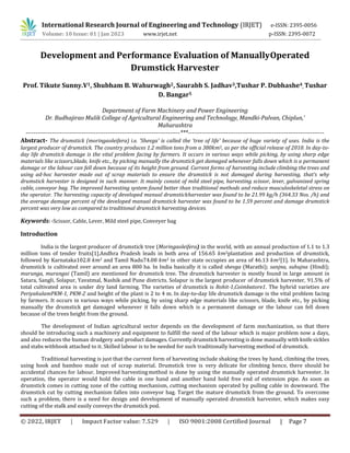 International Research Journal of Engineering and Technology (IRJET) e-ISSN: 2395-0056
Volume: 10 Issue: 01 | Jan 2023 www.irjet.net p-ISSN: 2395-0072
© 2022, IRJET | Impact Factor value: 7.529 | ISO 9001:2008 Certified Journal | Page 7
Development and Performance Evaluation of ManuallyOperated
Drumstick Harvester
Prof. Tikute Sunny.V1, Shubham B. Wahurwagh2, Saurabh S. Jadhav3,Tushar P. Dubhashe4, Tushar
D. Bangar5
Department of Farm Machinery and Power Engineering
Dr. Budhajirao Mulik College of Agricultural Engineering and Technology, Mandki-Palvan, Chiplun,’
Maharashtra
-----------------------------------------------------------------------------***--------------------------------------------------------------------
Abstract- The drumstick (moringaoleifera) i.e. 'Shevga' is called the 'tree of life' because of huge variety of uses. India is the
largest producer of drumstick. The country produces 1.2 million tons from a 380𝑘𝑚2, as per the official release of 2010. In day-to-
day life drumstick damage is the vital problem facing by farmers. It occurs in various ways while picking, by using sharp edge
materials like scissors,blade, knife etc., by picking manually the drumstick get damaged whenever falls down which is a permanent
damage or the labour can fell down because of its height from ground. Current forms of harvesting include climbing the trees and
using ad-hoc harvester made out of scrap materials to ensure the drumstick is not damaged during harvesting, that’s why
drumstick harvester is designed in such manner. It mainly consist of mild steel pipe, harvesting scissor, lever, galvanized spring
cable, conveyor bag. The improved harvesting system found better than traditional methods and reduce musculoskeletal stress on
the operator. The harvesting capacity of developed manual drumstickharvester was found to be 21.99 kg/h (364.33 Nos. /h) and
the average damage percent of the developed manual drumstick harvester was found to be 1.59 percent and damage drumstick
percent was very low as compared to traditional drumstick harvesting devices.
Keywords: -Scissor, Cable, Lever, Mild steel pipe, Conveyer bag
Introduction
India is the largest producer of drumstick tree (Moringaoleifera) in the world, with an annual production of 1.1 to 1.3
million tons of tender fruits[1].Andhra Pradesh leads in both area of 156.65 𝑘𝑚2plantation and production of drumstick,
followed by Karnataka102.8 𝑘𝑚2 and Tamil Nadu74.08 𝑘𝑚2 in other state occupies an area of 46.13 𝑘𝑚2[1]. In Maharashtra,
drumstick is cultivated over around an area 800 ha. In India basically it is called shevga (Marathi); sanjna, suhujna (Hindi);
murunga, murangai (Tamil) are mentioned for drumstick tree. The drumstick harvester is mostly found in large amount in
Satara, Sangli, Solapur, Yavatmal, Nashik and Pune districts. Solapur is the largest producer of drumstick harvester, 91.5% of
total cultivated area is under dry land farming. The varieties of drumstick is Rohit-1,Coimbatore1. The hybrid varieties are
PeriyakulamPKM-1, PKM-2 and height of the plant is 2 to 4 m. In day-to-day life drumstick damage is the vital problem facing
by farmers. It occurs in various ways while picking, by using sharp edge materials like scissors, blade, knife etc., by picking
manually the drumstick get damaged whenever it falls down which is a permanent damage or the labour can fell down
because of the trees height from the ground.
The development of Indian agricultural sector depends on the development of farm mechanization, so that there
should be introducing such a machinery and equipment to fulfill the need of the labour which is major problem now a days,
and also reduces the human drudgery and product damages. Currently drumstick harvesting is done manually with knife sickles
and stabs withhook attached to it. Skilled labour is to be needed for such traditionally harvesting method of drumstick.
Traditional harvesting is just that the current form of harvesting include shaking the trees by hand, climbing the trees,
using hook and bamboo made out of scrap material. Drumstick tree is very delicate for climbing hence, there should be
accidental chances for labour. Improved harvestingmethod is done by using the manually operated drumstick harvester. In
operation, the operator would hold the cable in one hand and another hand hold free end of extension pipe. As soon as
drumstick comes in cutting zone of the cutting mechanism, cutting mechanism operated by pulling cable in downward. The
drumstick cut by cutting mechanism fallen into conveyor bag. Target the mature drumstick from the ground. To overcome
such a problem, there is a need for design and development of manually operated drumstick harvester, which makes easy
cutting of the stalk and easily conveys the drumstick pod.
 