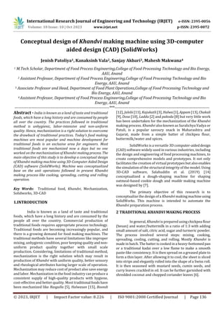 International Research Journal of Engineering and Technology (IRJET) e-ISSN: 2395-0056
Volume: 10 Issue: 10 | Oct 2023 www.irjet.net p-ISSN: 2395-0072
© 2023, IRJET | Impact Factor value: 8.226 | ISO 9001:2008 Certified Journal | Page 136
Conceptual design of Khandvi making machine using 3D-computer
aided design (CAD) (SolidWorks)
Jenish Patoliya1, Kanaksinh Vala2, Sanjay Akbari3, Mahesh Makwana4
1 M.Tech Scholar, Department of Food Process Engineering,College of Food Processing Technology and Bio Energy,
AAU, Anand
2 Assistant Professor, Department of Food Process Engineering,College of Food Processing Technology and Bio
Energy, AAU, Anand
3 Associate Professor and Head, Department of Food Plant Operations,College of Food Processing Technology and
Bio Energy, AAU, Anand
4 Assistant Professor, Department of Food Process Engineering,College of Food Processing Technology and Bio
Energy, AAU, Anand
---------------------------------------------------------------------***---------------------------------------------------------------------
Abstract - India is known as a land of taste and traditional
foods, which have a long history and are consumed by people
all over the country. The practices followed in traditional
method is unhygienic, labor-intensive and non-uniform
quality. Hence, mechanization is a right solution to overcome
the drawback of traditional practices. Today’s food making
machines are most popular and machine development for
traditional foods is an exclusive area for engineers. Most
traditional foods are mechanized now a days but no one
worked on the mechanization of Khandvi makingprocess.The
main objective of this study is to develop a conceptual design
of Khandvi making machine using 3D-Computer Aided Design
(CAD) software (SolidWorks). Machine was conceptualized
base on the unit operations followed in present Khandvi
making process like cooking, spreading, cutting and rolling
operation.
Key Words: Traditional food, Khandvi, Mechanization,
Solidworks, 3D-CAD
1.INTRODUCTION
India is known as a land of taste and traditional
foods, which have a long history and are consumed by the
people all over the country. Commercial production of
traditional foods requires appropriate process technology.
Traditional foods are becoming increasingly popular, and
there is a growing demand for food making machines. The
traditional methods have several limitations like improper
mixing, unhygienic condition, poor keeping qualityand non-
uniform product quality together with small scale
production. Considering, limitations of traditional method,
mechanization is the right solution which may result in
production of Khandvi with uniform quality, better sensory
and rheological attributes having larger scale of operation.
Mechanization may reduce cost of product also save energy
and labor. Mechanization in the food industry can produce a
consistent supply of high-quality products with hygiene,
cost-effective and better quality. Most traditionalfoodshave
been mechanized like Rasgulla [5], Halwasan [15], Boondi
[12], Jalebi [11], Kajukatli [3],Halwa [1],Appam[13],Chakali
[9], Dosa [10], Laddu [2] and pakoda [8] but very little work
has been undertaken for the mechanization of the Khandvi
making process. Khandvi also known as Suralichya Vadya or
Patuli, is a popular savoury snack in Maharashtra and
Gujarat, made from a simple batter of chickpea flour,
buttermilk/water and spices.
SolidWorks is a versatile 3D computer-aideddesign
(CAD) software widely used in various industries, including
the design and engineering of food processing machines, to
create comprehensive models and prototypes. It not only
facilitates the creation of virtual prototypes but alsoenables
the simulation of the structural integrity of the model. Using
3D-CAD software, Salahuddin et al. (2019) [14]
conceptualized a dough-shaping machine for shaping
oatmeal-based cookie dough and mudde making machine
was designed by [7].
The primary objective of this research is to
conceptualize the design of a Khandvi makingmachineusing
SolidWorks. This machine is intended to automate the
Khandvi preparation process.
2 TRADITIONAL KHANDVI MAKING PROCESS
In general, Khandvi is prepared using chickpea flour
(besan) and water/buttermilk in a ratio of 1:3 with adding
small amount of salt, citric acid, sugar and turmeric powder.
The process involved several steps: mixing, cooking,
spreading, cooling, cutting, and rolling. Mostly Khandvi is
made in batch. The batter is cooked in a heavy-bottomed pan
or a traditional kadai over a low flame to make a smooth
paste-like consistency. It is then spread on a greased plate to
form a thin layer. After allowing it to cool, the sheet is sliced
into strips and elegantly rolled into the shape of a Swiss roll.
It is then seasoned with mustard seeds, cumin seeds, and
curry leaves crackled in oil. It can be further garnished with
shredded coconut and chopped coriander leaves [6].
 
