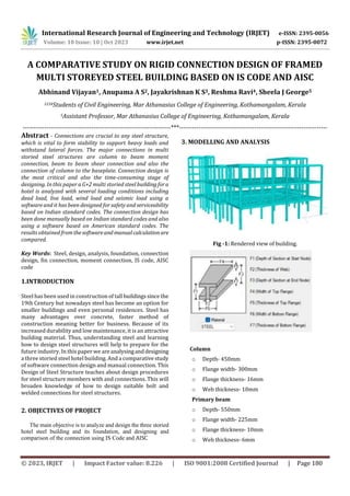 International Research Journal of Engineering and Technology (IRJET) e-ISSN: 2395-0056
Volume: 10 Issue: 10 | Oct 2023 www.irjet.net p-ISSN: 2395-0072
© 2023, IRJET | Impact Factor value: 8.226 | ISO 9001:2008 Certified Journal | Page 180
A COMPARATIVE STUDY ON RIGID CONNECTION DESIGN OF FRAMED
MULTI STOREYED STEEL BUILDING BASED ON IS CODE AND AISC
Abhinand Vijayan1, Anupama A S2, Jayakrishnan K S3, Reshma Ravi4, Sheela J George5
1234Students of Civil Engineering, Mar Athanasius College of Engineering, Kothamangalam, Kerala
5Assistant Professor, Mar Athanasius College of Engineering, Kothamangalam, Kerala
---------------------------------------------------------------------***---------------------------------------------------------------------
Abstract - Connections are crucial to any steel structure,
which is vital to form stability to support heavy loads and
withstand lateral forces. The major connections in multi
storied steel structures are column to beam moment
connection, beam to beam shear connection and also the
connection of column to the baseplate. Connection design is
the most critical and also the time-consuming stage of
designing. In this paper a G+2 multi storied steel buildingfora
hotel is analyzed with several loading conditions including
dead load, live load, wind load and seismic load using a
software and it has been designed for safety and serviceability
based on Indian standard codes. The connection design has
been done manually based on Indian standard codes and also
using a software based on American standard codes. The
results obtained fromthesoftwareand manualcalculationare
compared.
Key Words: Steel, design, analysis, foundation, connection
design, fin connection, moment connection, IS code, AISC
code
1.INTRODUCTION
Steel has been used in construction of tall buildingssince the
19th Century but nowadays steel has become an option for
smaller buildings and even personal residences. Steel has
many advantages over concrete, faster method of
construction meaning better for business. Because of its
increased durability and low maintenance, it is an attractive
building material. Thus, understanding steel and learning
how to design steel structures will help to prepare for the
future industry. In this paper we areanalysinganddesigning
a three storied steel hotel building. And a comparativestudy
of software connection design and manual connection. This
Design of Steel Structure teaches about design procedures
for steel structure members with and connections. This will
broaden knowledge of how to design suitable bolt and
welded connections for steel structures.
2. OBJECTIVES OF PROJECT
The main objective is to analyze and design the three storied
hotel steel building and its foundation, and designing and
comparison of the connection using IS Code and AISC
3. MODELLING AND ANALYSIS
f
f
i
Fig -1: Rendered view of building.
Column
o Depth- 450mm
o Flange width- 300mm
o Flange thickness- 16mm
o Web thickness- 10mm
Primary beam
o Depth- 550mm
o Flange width- 225mm
o Flange thickness- 10mm
o Web thickness- 6mm
 
