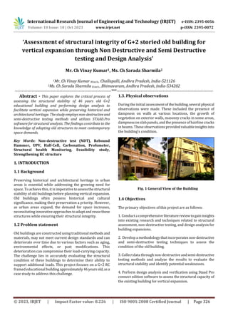 International Research Journal of Engineering and Technology (IRJET) e-ISSN: 2395-0056
Volume: 10 Issue: 10 | Oct 2023 www.irjet.net p-ISSN: 2395-0072
© 2023, IRJET | Impact Factor value: 8.226 | ISO 9001:2008 Certified Journal | Page 326
Fig. 1 General View of the Building
‘Assessment of structural integrity of G+2 storied old building for
vertical expansion through Non Destructive and Semi Destructive
testing and Design Analysis’
Mr. Ch Vinay Kumar1, Ms. Ch Sarada Sharmila2
1Mr. Ch Vinay Kumar M.tech , Challapalli, Andhra Pradesh, India-521126
2Ms. Ch Sarada Sharmila B.tech , Bhimavaram, Andhra Pradesh, India-534202
---------------------------------------------------------------------***---------------------------------------------------------------------
Abstract - This paper explores the critical process of
assessing the structural stability of 46 years old G+2
educational building and performing design analysis to
facilitate vertical expansion while preserving historical and
architectural heritage. The study employs non-destructiveand
semi-destructive testing methods and utilizes STAAD.Pro
software for structural analysis. The findings contribute to the
knowledge of adopting old structures to meet contemporary
space demands.
Key Words: Non-destructive test (NDT), Rebound
Hammer, UPV, Half-Cell, Carbonation, Profometer,
Structural health Monitoring, Feasibility study,
Strengthening RC structure
1. INTRODUCTION
1.1 Background
Preserving historical and architectural heritage in urban
areas is essential while addressing the growing need for
space. To achieve this, it is imperative toassessthestructural
stability of old buildings before planning vertical expansion.
Old buildings often possess historical and cultural
significance, making their preservation a priority. However,
as urban areas expand, the demand for space increases,
necessitating innovativeapproachestoadaptandreusethese
structures while ensuring their structural integrity.
1.2 Problem statement
Old buildings are constructed using traditional methods and
materials, may not meet current design standards and can
deteriorate over time due to various factors such as aging,
environmental effects, or past modifications. This
deterioration can compromise their load-carrying capacity.
The challenge lies in accurately evaluating the structural
condition of these buildings to determine their ability to
support additional loads. This project focuses on a G+2 RC
framed educational building approximately46yearsold,asa
case study to address this challenge.
1.3. Physical observations
During the initial assessmentof the building,severalphysical
observations were made. These included the presence of
dampness on walls at various locations, the growth of
vegetation on exterior walls, masonry cracks in some areas,
dampness on slab panels, and the presence of hairline cracks
in beams. These observationsprovidedvaluableinsightsinto
the building's condition.
1.4 Objectives
The primary objectives of this project are as follows:
1. Conducta comprehensive literaturereviewtogaininsights
into existing research and techniques related to structural
assessment, non-destructive testing, and design analysis for
building expansions.
2. Develop a methodology that incorporatesnon-destructive
and semi-destructive testing techniques to assess the
condition of the old building.
3. Collect data through non-destructive andsemi-destructive
testing methods and analyze the results to evaluate the
structural stability and identify potential weaknesses.
4. Perform design analysis and verification using Staad Pro
connect edition software to assess the structural capacity of
the existing building for vertical expansion.
 